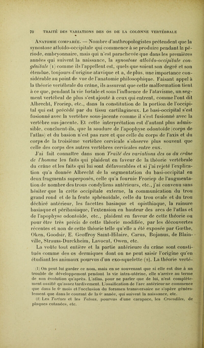 % Anatomie comparée. — Nombre d’anthropologistes prétendent que la synostose alloïdo-occipitale qui commence à se produire pendant la pé- riode, embryonnaire, mais qui n’est parachevée que dans les premières années qui suivent la naissance, la synostose alloïdo-occipitale con- génitale (i) comme ils l’appellent est, quels que soient son degré et son étendue, toujours d’origine atavique et a, déplus, une importance con- sidérable au point de vue de l’anatomie philosophique. Faisant appel à la théorie vertébrale du crâne, ils assurent que cette malformation tient à ce que, pendant la vie fœtale et sous l’influence de l’atavisme, un seg- ment vertébral de plus s’est ajouté à ceux qui entrent, comme l’ont dit Albrecht, Froriep, etc., dans la constitution de la portion de l’occipi- tal qui est précédé par du tissu cartilagineux. Le basi-occipital s’est fusionné avec la vertèbre sous-jacente comme il s’est fusionné avec la vertèbre sus-jacente. Et cette interprétation est d’autant plus admis- sible, concluent-ils, que la soudure de l’apophyse odontoïde (corps de l’atlas) et du basion n’est pas rare et que celle du corps de l’axis et du corps de la troisième vertèbre cervicale s'observe plus souvent que celle des corps des autres vertèbres cervicales entre eux. J’ai fait connaître dans mon Traité des variations des os du crâne de rhoinme les faits qui plaident en faveur de la théorie vertébrale du crâne et les faits qui lui sont défavorables et si j’ai rejeté l’explica- tion qu’a donnée Albrecht de la segmentation du basi-occipital en deux fragments superposés, celle qu’a fournie Froriep de l’augmenta- tion de nombre des trous condyliens antérieurs, etc., j’ai convenu sans hésiter que la crête occipitale externe, la communication du trou grand rond et de la fente sphénoïdale, celle du trou ovale et du trou déchiré antérieur, les facettes basiaque et opisthiaque, la rainure basiaque et péribasiaque, l’extension en hauteur des arcs de l’atlas et de l’apophyse odontoïde, etc., plaident en faveur de cette théorie ou pour être très précis de cette théorie modifiée, par les découvertes récentes et non de cette théorie telle qu’elle a été exposée par Gœthe, Oken, Goodsir, E. Geoffroy Saint-Hilaire, Garus, Bojanus, de Blain- ville, Strauss-Durckheim, Lavocat, Owen, etc. La voûte tout entière et la partie antérieure du crâne sont consti- tués comme des os dermiques dont on ne peut saisir l’origine qu’en étudiant les animaux pourvus d’un exo-squelette (2). La théorie verté- (1) On peut lui garder ce nom, mais en se souvenant que si elle est due à un trouble de développement pendant la vie intra-utérine, elle n’arrive au terme de son évolution qu’après. L’atlas, pour ne parler que de lui, n’est complète- ment ossifié qu’assez tardivement. L’ossification de l’arc antérieur ne commence ((ue dans le 6« mois et l’occlusion du foramen transversaire ne s’opère généra- lement que dans le courant de la année, qui suivent la naissance, etc. (2) Les Tortues et les Talons, pourvus d’une cai-apace, les Crocodiles, de plaques cutanées, etc.