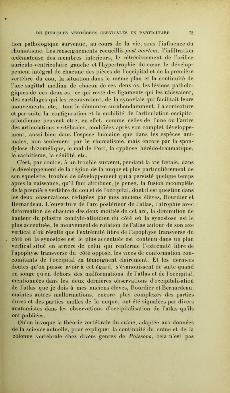 lion pathologique survenue, au cours de la vie, sous rinfluerice du rhumatisme. Les renseignements recueillisl’infiltration œdémateuse des membres inférieurs, le rétrécissement de l’orifice auriculo-ventriculaire gauche et l’hypertrophie du cœur, le dévelop- pement intégral de chacune des pièces de l’occipital et de la première vertèbre du cou, la situation dans le même plan et la continuité de l’axe sagittal médian de chacun de ces deux os, les lésions patholo- giques de ces deux os, ce qui reste des ligaments qui les unissaient, des cartilages qui les recouvraient, de la synoviale qui facilitait leurs mouvements, etc. : tout le démontre surabondamment. La contexture et par suite la configuration et la mobilité de l’articulation occipito- atloïdienne peuvent être, en eftct, comme celles de l’une ou l’autre des articulations vertébrales, modifiées après son complet développe- ment, aussi bien dans l’espèce humaine que dans les espèces ani- males, non seulement par le rhumatisme, mais encore par la spon- dylose rhizomélique, le mal de Pott, la cyphose hérédo-traumatique, le rachitisme, la sénilité, etc. C’est, par contre, à un trouble survenu, pendant la vie fœtale, dans le développement de la région de la nuque et plus particulièrement de son squelette, trouble de développement quia persisté quelque temps après la naissance, qu’il faut attribuer, je pense, la fusion incomplète de la première vertèbre du cou et de l’occipital, dont il est question dans les deux observations rédigées par mes anciens élèves, Bourdier et Bernardeau. L’ouverture de l’arc postérieur de l’atlas, l’atrophie avec déformation de chacune des deux moitiés de cet arc, la diminution de hauteur du pilastre condylo-atloïdien du côté où la synostose est le plus accentuée, le mouvement de rotation de l’atlas autour de son axe vertical d’où résulte que l’extrémité libre de l’apophyse transverse du . côté où la synostose est le plus accentuée est contenu dans un plan vertical situé en arrière de celui qui renferme l’extrémité libre de l’apophyse transverse du côté opposé, les vices de conformation con- comitants de l’occipital en témoignent clairement. Et les derniers doutes qu’on puisse avoir à cet égard, s’évanouissent de suite quand on songe qu’en dehors des malformations de l’atlas et de l’occipital, mentionnées dans les deux dernières observations d’occipitalisation de l’atlas que je dois à mes anciens élèves, Bourdier et Bernardeau, maintes autres malformations, encore plus complexes des parties dures et des parties molles de la nuque, ont été signalées par divers anatomistes dans les observations d’occipitalisation de l’allas qu’ils ont publiées. Qu’on invoque la théorie vertébrale du crâne, adaplée aux données de la science actuelle, pour expliquer la continuité du crâne et de la colonne vertébrale chez divers genres de Poissons, cela n’est pas