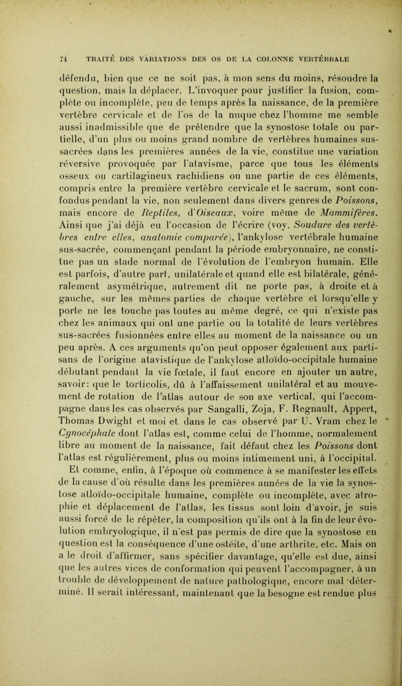 défendu, bien que ce ne soit pas, à mon sens du moins, résoudre la question, mais la déplacer. L’invoquer pour justifier la fusion, com- plète ou incomplète, peu de temps après la naissance, de la première vertèbre cervicale et de Los de la nuque chez l’homme me semble aussi inadmissible que de prétendre que la synostose totale ou par- tielle, d’un plus ou moins grand nombre de vertèbres humaines sus- sacrées dans les premières années de la vie, constitue une variation réversive provoquée par l’atavisme, parce que tous les éléments osseux ou cartilagineux rachidiens ou une partie de ces éléments, compris entre la première vertèbre cervicale et le sacrum, sont con- fondus pendant la vie, non seulement dans divers genres de Poissons, mais encore de Reptiles, à'Oiseaux, voire même de Mammifères. Ainsi que j’ai déjà eu l’occasion de l’écrire (voy. Soudure des vertè- bres entre elles, analomie comparée), l’ankylose vertébrale humaine sus-sacrée, commençant pendant la période embryonnaire, ne consti- tue pas un stade normal de l’évolution de l’embryon humain. Elle est parfois, d’autre part, unilatérale et quand elle est bilatérale, géné- ralement asymétrique, autrement dit ne porte pas, à droite et à gauche, sur les mêmes parties de chaque vertèbre et lorsqu’elle y porte ne les touche pas toutes au même degré, ce qui n’existe pas chez les animaux qui ont une partie ou la totalité de leurs vertèbres sus-sacrées fusionnées entre elles au moment de la naissance ou un peu après. A ces arguments qu’on peut opposer également aux parti- sans de l’origine atavistique de l’ankylose atloïdo-occipitale humaine débutant pendant la vie fœtale, il faut encore en ajouter un autre, savoir: que le torticolis, dû à l’affaissement unilatéral et au mouve- ment de rotation de l’atlas autour de son axe vertical, qui l’accom- pagne dans les cas observés par Sangalli, Zoja, F. Régnault, Appert, Thomas Dwight et moi et dans le cas observé par U. Vram chez le Cynocéphale dont l’atlas est, comme celui de l’homme, normalement libre au moment de la naissance, fait défaut chez les Poissons dont l’atlas est régulièrement, plus ou moins intimement uni, à l’occipital. Et comme, enfin, à l’époque où commence à se manifester les elïets de la cause d’où résulte dans les premières années de la vie la synos- tose atloïdo-occipitale humaine, complète ou incomplète, avec atro- phie et déplacement de l’atlas, les tissus sont loin d’avoir, je suis aussi forcé de le répéter, la composition qu’ils ont à la fin de leur évo- lution embryologique, il n’est pas permis de dire que la synostose en question est la conséquence d’une ostéite, d’une arthrite, etc. Mais on a le droit d’affirmer, sans spécifier davantage, qu’elle est due, ainsi que les autres vices de conformation qui peuvent l’accompagner, à un trouble de développement de nature pathologique, encore mal 'déter- miné. 11 serait intéressant, maintenant que la besogne est rendue plus