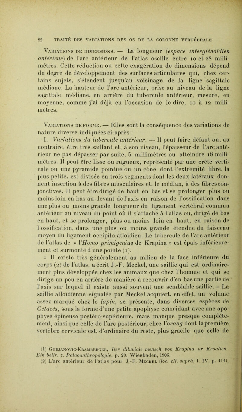 Variations de dimensions. — La longueur [espace interglénoïdien antérieur) de l’arc antérieur de l’atlas oscille entre lo et 28 milli- mètres. Cette réduction ou cetLe exagération de dimensions dépend du degré de développement des surfaces articulaires qui, chez cer- tains sujets, s’étendent jusqu’au voisinage de la ligne sagittale médiane. La hauteur de l’arc antérieur, prise au niveau de la ligne sagittale médiane, en arrière du tubercule antérieur, mesure, en moyenne, comme j’ai déjà eu l’occasion de le dire, 10 à 12 milli- mètres. Variations déformé.— Elles sont la conséquence des variations de nature diverse indi(|uées ci-après : 1. Variations du tiibercute antérieur. — 11 peut faire défaut ou, au contraire, être très saillant et, à son niveau, l’épaisseur de l’arc anté- rieur ne pas dépasser par suite, 5 millimètres ou atteindre 18 milli- mètres. Il peut être lisse ou rugueux, représenté par une crête verti- cale ou une pyramide pointue ou un cône dont l’extrémité libre, la plus petite, est divisée en trois segments dont les deux latéraux don- nent insertion à des fibres musculaires et, le médian, à des fibres con- jonctives. Il peut être dirigé de haut en bas et se prolonger plus ou moins loin en bas au-devant de l’axis en raison de l’ossification dans une plus ou moins grande longueur du ligament vertébral commun antérieur au niveau du point où il s’attache à l’atlas ou, dirigé de bas en haut, et se prolonger, plus ou moins loin en haut, en raison de l’ossification, dans une plus ou moins grande étendue du faisceau moyen du ligament occipito-atloïdien. Le tubercule de l’arc antérieur de l’atlas de « YHomo primigenius de Krapina » est épais inférieure- ment et surmonté d'une pointe (i). « Il existe très généralement au milieu de la face inférieure du corps (2) de l’atlas, a écrit J.-F. Meckel, une saillie qui est ordinaire- ment plus développée chez les animaux que chez l’homme et qui se dirige un peu en arrière de manière à recouvrir d’en bas une partie de Taxis sur lequel il existe aussi souvent une semblable saillie. » La saillie atloïdienne signalée par Meckel acquiert, en elfet, un volume assez marqué chez le tapin^ se présente, dans diverses espèces de Cétacés, sous la forme d’une petite apophyse coïncidant avec une apo- physe épineuse postéro-supérieure, mais manque presque complète- ment, ainsi que celle de Tare postérieur, chez Vorang dont la première vertèbre cervicale est, d’ordinaire du reste, plus gracile que celle de (1) Gorjanovic-Kramberger, Der diluviale mensch von Krapina iir Kroalien Ein beilr. z. Palaoanlhropologie, p. 20. Wiesbaden, 1006. (2) L’arc anlérieur de l’atlas pour J.-F. Meckel {loc. cil. suprà, t. IV, p. 414),