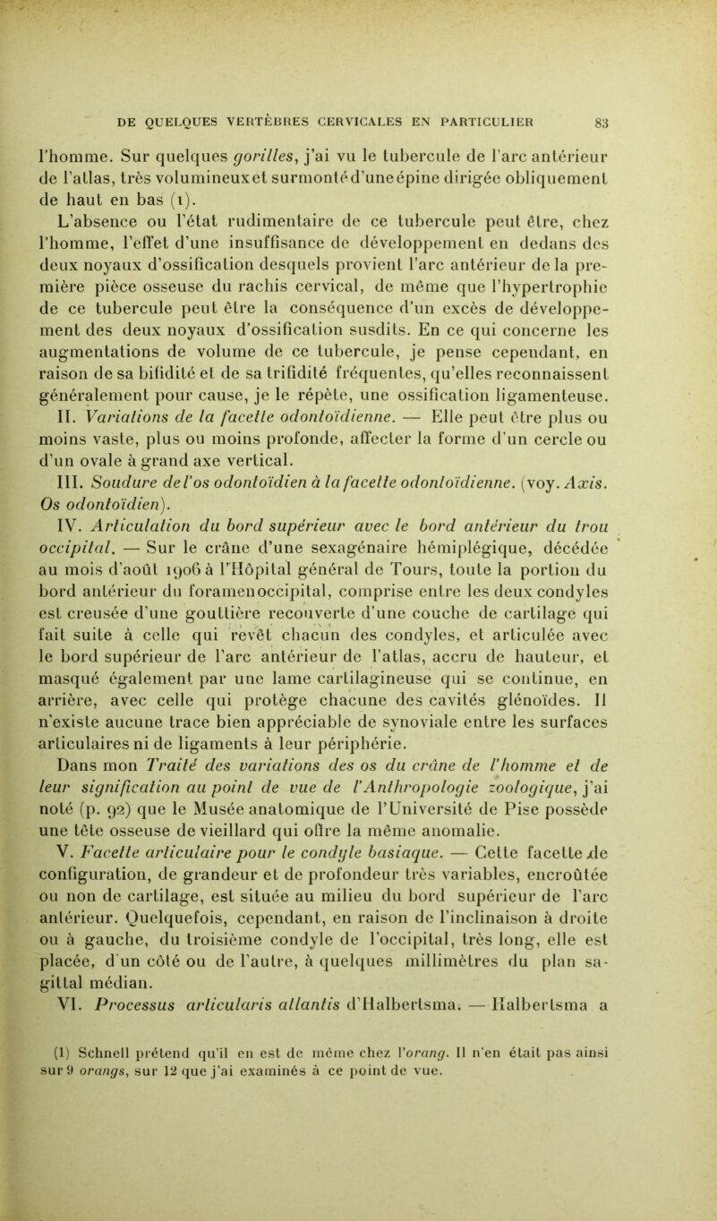 rhomme. Sur quelques gorilles^ j’ai vu le tubercule de l’arc antérieur de l’atlas, très volumineux et surmontéd’uneépine dirigée obliquement de haut en bas (i). L’absence ou l’état rudimentaire de ce tubercule peut être, chez rhomme, l’effet d’une insuffisance de développement en dedans des deux noyaux d’ossification desquels provient l’arc antérieur de la pre- mière pièce osseuse du rachis cervical, de même que l’hypertrophie de ce tubercule peut être la conséquence d’un excès de développe- ment des deux noyaux d’ossification susdits. En ce qui concerne les augmentations de volume de ce tubercule, je pense cependant, en raison de sa bifidité et de sa trifidité fréquentes, qu’elles reconnaissent généralement pour cause, je le répète, une ossification ligamenteuse. II. Variations de la facette odontoïdienne. — Elle peut être plus ou moins vaste, plus ou moins profonde, affecter la forme d’un cercle ou d’un ovale à grand axe vertical. III. Soudure del’os odontoïdien à la facette odontoïdienne. (voy. Axis. Os odontoïdien). IV. Articulation du bord supérieur avec le bord antérieur du trou occipital. — Sur le crâne d’une sexagénaire hémiplégique, décédée au mois d’août 1906 a l’Hôpital général de Tours, toute la portion du bord antérieur du foramen occipital, comprise entre les deux condyles est creusée d’une gouttière recouverte d’une couche de cartilage qui fait suite à celle qui revêt chacun des condyles, et articulée avec le bord supérieur de l’arc antérieur de l’atlas, accru de hauteur, et masqué également par une lame cartilagineuse qui se continue, en arrière, avec celle qui protège chacune des cavités glénoïdes. Il n’existe aucune trace bien appréciable de synoviale entre les surfaces articulaires ni de ligaments à leur périphérie. Dans mon Traité des variations des os du crâne de rhomme et de leur signification au point de vue de VAnthropologie zoologique., j’ai noté (p. 92) que le Musée anatomique de l’Université de Pise possède une tête osseuse de vieillard qui ofire la même anomalie. V. Facette articulaire pour le condyle basiaque. — Cette facette/le configuration, de grandeur et de profondeur très variables, encroûtée ou non de cartilage, est située au milieu du bord supérieur de l’arc antérieur. Quelquefois, cependant, en raison de l’inclinaison à droite ou à gauche, du troisième condyle de l’occipital, très long, elle est placée, d'un côté ou de l’autre, à quelques millimètres du plan sa- gittal médian. VI. Processus arlicularis allantis d’Halbertsma. — Kalbertsma a (1) Schnell prétend qu’il en est de meme chez Vorang. Il n’en était pas ainsi sur 9 orangs, sur 12 que j’ai examinés à ce point de vue.