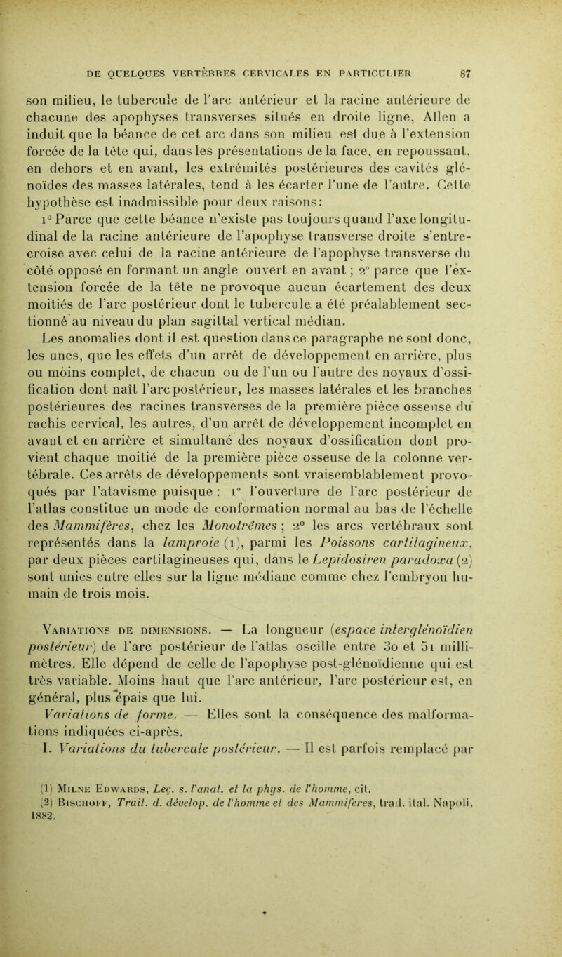 son milieu, le tubercule de l’arc antérieur et la racine antérieure de chacune des apophyses transverses situés en droite ligne, Allen a induit que la béance de cet arc dans son milieu est due à l’extension forcée de la tète qui, dans les présentations de la face, en repoussant, en dehors et en avant, les extrémités postérieures des cavités glé- noïdes des masses latérales, tend à les écarter l’une de l’autre. Cette hypothèse est inadmissible pour deux raisons: Parce que cette béance n’existe pas toujours quand l’axe longitu- dinal de la racine antérieure de l’apophyse transverse droite s’entre- croise avec celui de la racine antérieure de l’apophyse transverse du côté opposé en formant un angle ouvert en avant ; 2° parce que l’ex- tension forcée de la tête ne provoque aucun écartement des deux moitiés de l’arc postérieur dont le tubercule a été préalablement sec- tionné au niveau du plan sagittal vertical médian. Les anomalies dont il est question dans ce paragraphe ne sont donc, les unes, que les effets d’un arrêt de développement en arrière, plus ou moins complet, de chacun ou de l’un ou l’autre des noyaux d’ossi- fication dont naît l’arc postérieur, les masses latérales et les branches postérieures des racines transverses de la première pièce osseuse du rachis cervical, les autres, d’un arrêt de développement incomplet en avant et en arrière et simultané des noyaux d’ossification dont pro- vient chaque moitié de la première pièce osseuse de la colonne ver- tébrale. Ces arrêts de développements sont vraisemblablement provo- qués par l’atavisme puisque : 1 l’ouverture de Tare postérieur de l’atlas constitue un mode de conformation normal au bas de l’échelle des Mammifères, chez les Monotrêmes ; 2° les arcs vertébraux sont représentés dans la lamproie (1), parmi les Poissons cartilagineux, par deux pièces cartilagineuses qui, dans \q Lepidosiren paradoxa (2) sont unies entre elles sur la ligne médiane comme chez l’embryon hu- main de trois mois. Variations de dimensions. — La longueur [espace interglènoidien postérieur) de l’arc postérieur de l’atlas oscille entre 3o et 5i milli- mètres. Elle dépend de celle de l’apophyse post-glénoïdienne qui est très variable. Moins haut que l’arc antérieur, l’arc postérieur est, en général, plus épais que lui. Variations de forme. — Elles sont la conséquence des malforma- tions indiquées ci-après. I. Variations du tubercule postérieur. — Il est parfois remplacé par (1) Milne Edwards, Leç. s. Vanal. et la phijs. de l’homme, cil. (2) Bischoff, Trait, d. déuelop. de Ihomme et des Mammifères, trad. ital. Napoli, 1882.