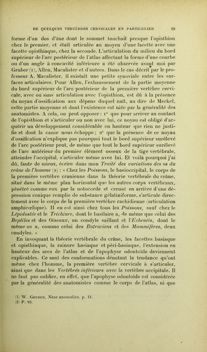 forme d’un dos d’âne dont le sommet touchait presque l’opisthion chez le premier, et était articulée au moyen d’une facette avec une facette opisthiaque, chez la seconde. L’articulation du milieu du bord supérieur de Tare postérieur de l’atlas affectant la forme d’une courbe ou d’un angle à concavité inférieure a été observée avant moi par Gruber (i), Allen, Macalister et d’autres. Dans le cas décrit par le pro- fesseur A. Macalister, il existait une petite synoviale entre les sur- faces articulaires. Pour Allen, l’exhaussement de la partie moyenne du bord supérieur de l’arc postérieur de la première vertèbre cervi- cale, aA^ec ou sans articulation avec l’opisthion, est dû à la présence du noyau d’ossification aux dépens duquel naît, au dire de Meckel, cette partie moyenne et dont l’existence est niée par la généralité des anatomistes. A cela, on peut opposer: i° que pour arriver au contact de l’opisthion et s’articuler ou non avec lui, ce noyau est obligé d’ac- quérir un développement considérable en hauteur que rien ne justi- fie et dont la cause nous échappe ; 2° que la présence de ce noyau d’ossification n’explique pas pourquoi tout le bord supérieur surélevé de l’arc postérieur peut, de même que tout le bord supérieur surélevé de l’arc antérieur du premier élément osseux de la tige vertébrale, atteindre l'occipital, s’articuler même avec lui. Et voilà pourquoi j’ai dû, faute de mieux, écrire dans mon Traité des variations des os du crâne de Vhomme (2) : « Chez les Poissons, le basioccipital, le corps de la première vertèbre crânienne dans la théorie vertébrale du crâne, situé dans le même plan horizontal que les autres corps vertébraux, pénétré comme eux par la notocorde et creusé en arrière d’une dé- pression conique remplie de substance gélatiniforme, s’articule direc- tement avec le corps de la première vertèbre rachidienne (articulation amphicœlique). Il en est ainsi chez tous les Poissons, sauf chez le Lépidostée et le Trichiiire^ dont le basilaire a, de même que celui des Reptiles ei Oiseaux, un condyle saillant et VEchenéis, dont le même os a, comme celui des Batraciens et des Mammifères, deux condyles. » En invoquant la théorie vertébrale du crâne, les facettes basiaque et opisthiaque, la rainure basiaque et péri-basiaque, l’extension en hauteur des arcs de l’atlas et de l’apophyse odontoïde deviennent explicables. Ce sont des conformations dénotant la tendance qu’ont même chez l’homme, la première vertèbre cervicale à s’articuler, ainsi que dans les Vertébrés inférieurs avec la vertèbre occipitale. Il ne faut pas oublier, en effet, que l’apophyse odontoïde est considérée par la généralité des anatomistes comme le corps de l’atlas, ni que (1) \V. Gruder, Neiie anonialien, p. 14. (2) P. 9:4.