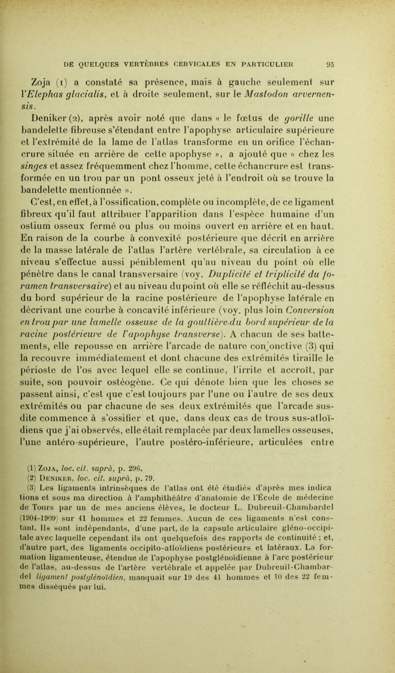 Zoja (i) a constaté sa présence, mais à gauche seulement sur VElephas glacialis, et à droite seulement, sur le Mastodon arvernen- sis. Deniker(2), après avoir noté que dans « le fœtus de gorille une bandelette fibreuse s’étendant entre l’apophyse articulaire supérieure et l’extrémité de la lame de l’atlas transforme en un orifice l’échan- crure située en arrière de cette apophyse », a ajouté que a chez les singes et assez fréquemment chez l’homme, cette échancrure est trans- formée en un trou par un pont osseux jeté à Tenetroit où se trouve la bandelette mentionnée ». C’est, en effet,à l’ossification, complète ou incomplète, de ce ligament fibreux qu’il faut attribuer l’apparition dans l’espèce humaine d’un ostiuni osseux fermé ou plus ou moins ouvert en arrière et en haut. En raison de la courbe à convexité postérieure que décrit en arrière de la masse latérale de Tatlas l’artère vertébrale, sa circulation à ce niveau s’effectue aussi péniblement qu’au niveau du point où elle pénètre dans le canal transversaire (voy. Duplicité et iriplicilé du fo- ramen transversaire) et au niveau du point où elle se réfléchit au-dessus du bord supérieur de la racine postérieure de l’apophyse latérale en décrivant une courbe à concavité inférieure (voy. plus loin Conversion en trou par une lamelle osseuse de la goultière.du bord supérieur delà racine postérieure de Vapophgse transverse). A chacun de ses batte- ments, elle repousse en arrière l’arcade de nature conjonctive (3) qui la recouvre immédiatement et dont chacune des extrémités tiraille le périoste de Tos avec lequel elle se continue, l’irrite et accroît, par suite, son pouvoir ostéogène. Ce qui dénote bien que les choses se passent ainsi, c’est que c’est toujours par Tune ou Tautre de ses deux extrémités ou par chacune de ses deux extrémités que l’arcade sus- dite commence à s’ossifier et que, dans deux cas de trous sus-atloï- diens que j’ai observés, elle était remplacée par deux lamelles osseuses, Tune antéro-supérieure, Tautre postéro-inférieure, articulées entre (1) Zoja, loc. cil. suprà, p. 296. (2) Deniker, loc. cil. siiprà, p. 79, (3) Les ligaments intrinsèques de l’atlas ont été étudiés d’après mes indica tions et sous ma direction à l’amphitliéâtre d’anatomie de l’École de médecine de Tours par un de mes anciens élèves, le docteur L. Dubreuil-Chambardel (1904-1909) sur 41 hommes et 22 femmes. Aucun de ces ligaments n’est cons- tant. Ils sont indépendants, d’une part, de la capsule articulaire gléno-occipi- tale avec laquelle cependant ils ont quelquefois des rapports de continuité ; et, d’autre part, des ligaments occipito-atloïdiens postérieurs et latéraux. La for- mation ligamenteuse, étendue de l’apophyse postglénoïdienne à l’arc postérieur de l’allas, au-dessus de l’artère vertébrale et appelée par Dubreuil-Chambar- clel liganienl poslglénoïdien, manquait sur 19 des 41 hommes et 10 des 22 fem- mes disséqués par lui.