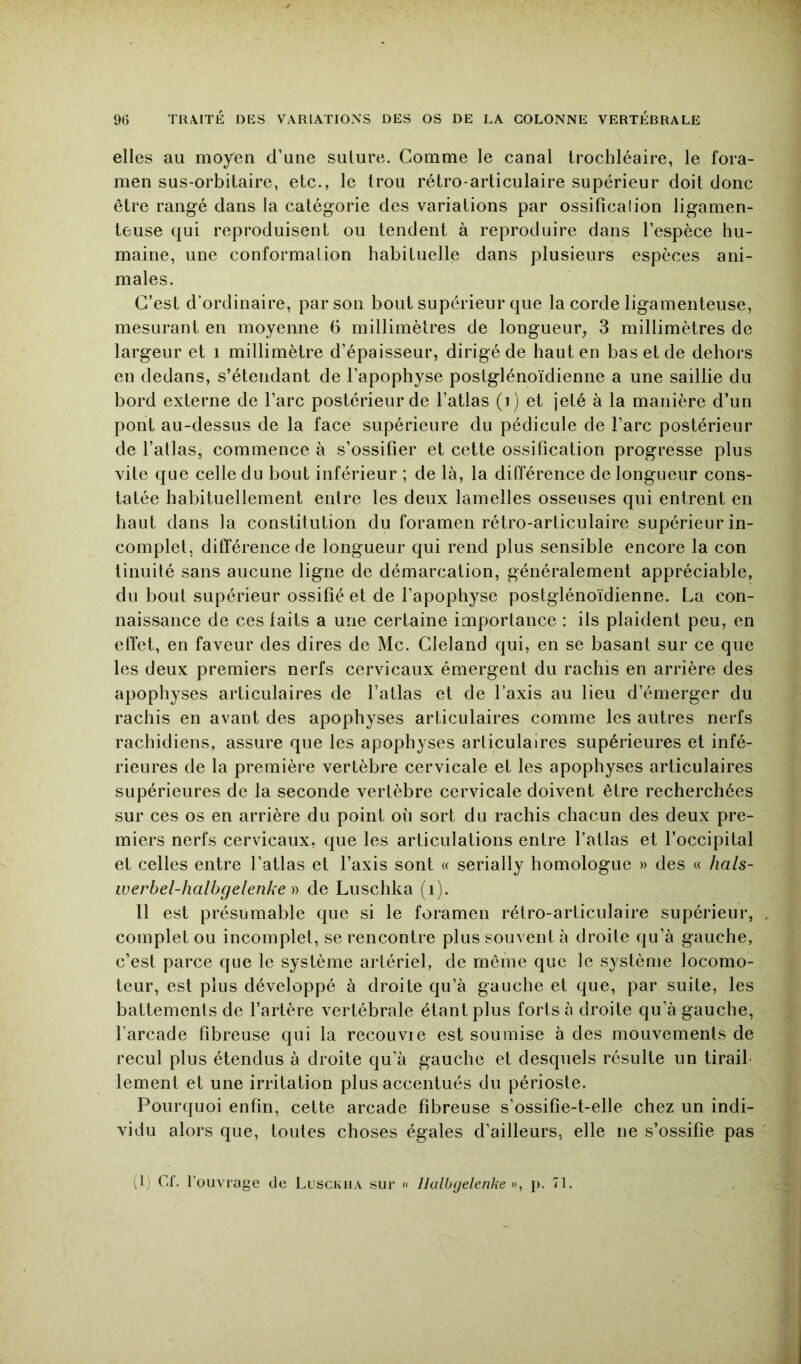 elles au moyen d’une suture. Comme le canal irochléaire, le fora- men sus-orbitaire, etc., le trou rétro-articulaire supérieur doit donc être rangé dans la catégorie des variations par ossificalion ligamen- teuse qui reproduisent ou tendent à reproduire dans l’espèce hu- maine, une conformation habituelle dans plusieurs espèces ani- males. C’est d’ordinaire, par son bout supérieur que la corde ligamenteuse, mesurant en moyenne 6 millimètres de longueur^ 3 millimètres de largeur et i millimètre d’épaisseur, dirigé de haut en bas et de dehors en dedans, s’étendant de l’apophyse postglénoïdienne a une saillie du bord externe de l’arc postérieur de l’atlas (i) et jeté à la manière d’un pont au-dessus de la face supérieure du pédicule de l’arc postérieur de l’atlas, commence à s’ossifier et cette ossification progresse plus vite que celle du bout inférieur ; de là, la différence de longueur cons- tatée habituellement entre les deux lamelles osseuses qui entrent en haut dans la constitution du foramen rétro-articulaire supérieur in- complet, différence de longueur qui rend plus sensible encore la con linuité sans aucune ligne de démarcation, généralement appréciable, du bout supérieur ossifié et de l’apophyse postglénoïdienne. La con- naissance de ces faits a une certaine importance : ils plaident peu, en efiet, en faveur des dires de Mc. Cleland qui, en se basant sur ce que les deux premiers nerfs cervicaux émergent du rachis en arrière des apophyses articulaires de l’atlas et de l’axis au lieu d’émerger du rachis en avant des apophyses articulaires comme les autres nerfs rachidiens, assure que les apophyses articulaires supérieures et infé- rieures de la première vertèbre cervicale et les apophyses articulaires supérieures de la seconde vertèbre cervicale doivent être recherchées sur ces os en arrière du point où sort du rachis chacun des deux pre- miers nerfs cervicaux, que les articulations entre l’atlas et l’occipital et celles entre l’atlas et l’axis sont « serially homologue » des « hals- iverbel-halbgelenke )) de Luschka (i). Il est présumable que si le foramen rétro-articulaire supérieur, . complet ou incomplet, se rencontre plus souvent à droite qu’à gauche, c’est parce que le système artériel, de même que le système locomo- teur, est plus développé à droite qu’à gauche et que, par suite, les battements de l’artère vertébrale étant plus forts à droite qu’à gauche, l’arcade fibreuse qui la recou vie est soumise à des mouvements de recul plus étendus à droite qu’à gauche et desquels résulte un tirait lement et une irritation plus accentués du périoste. Pourquoi enfin, cette arcade fibreuse s’ossifie-t-elle chez un indi- vidu alors que, toutes choses égales d’ailleurs, elle ne s’ossifie pas (1) Cf. l’ouvrage de Lusckha sur « Ilalbgelenke », p. 71.