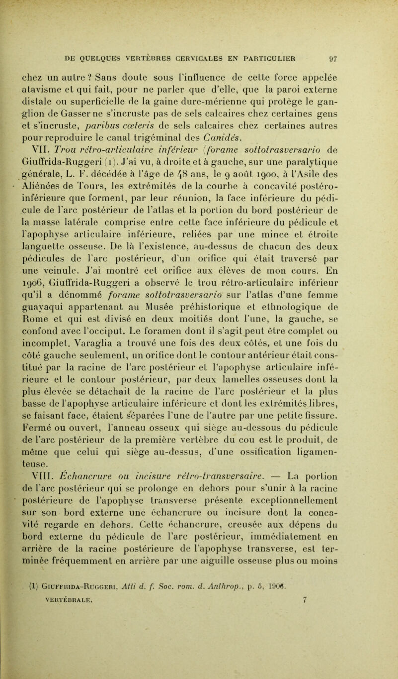 chez un autre ? Sans doute sous l’influence de cette force appelée atavisme et qui fait, pour ne parler que d’elle, que la paroi externe distale ou superficielle de la gaine dure-mérienne qui protège le gan- glion de Gasser ne s’incruste pas de sels calcaires chez certaines gens et s’incruste, paribus cœteris de sels calcaires chez certaines autres pour reproduire le canal trigéminal des Canidés. VII. Trou rétro-articulaire inférieur {foraine sottotrasversario de Giuffrida-Ruggeri (i). J’ai vu, à droite et à gauche, sur une paralytique générale, L. F. décédée à l’âge de 48 ans, le 9 août 1900, à l’Asile des Aliénées de Tours, les extrémités de la courbe à concavité postéro- inférieure que forment, par leur réunion, la face inférieure du pédi- .cule de Tare postérieur de l’atlas et la porlion du bord postérieur de la mas,se latérale comprise entre cette face inférieure du pédicule et l’apophyse articulaire inférieure, reliées par une mince et étroite languette osseuse. De là l’existence, au-dessus de chacun des deux pédicules de l’arc postérieur, d’un orifice qui était traversé par une veinule. J’ai montré cet orifice aux élèves de mon cours. En 1906, Giuffrida-Ruggeri a observé le trou rétro-articulaire inférieur qu’il a dénommé foraine sottotrasversario sur l’atlas d’une femme guayaqui appartenant au Musée préhistorique et ethnologique de Rome et qui est divisé en deux moitiés dont l’une, la gauche, se confond avec l’occiput. Le foramen dont il s’agit peut être complet ou incomplet. Varaglia a trouvé une fois des deux côtés, et une fois du côté gauche seulement, un orifice dont le contour antérieur était cons- titué par la racine de l’arc postérieur et l’apophyse articulaire infé- rieure et le contour postérieur, par deux lamelles osseuses dont la plus élevée se détachait de la racine de l’arc postérieur et la plus basse defapophyse articulaire inférieure et dont les extrémités libres, se faisant face, étaient séparées l’une de l’autre par une petite fissure. Fermé ou ouvert, l’anneau osseux qui siège au-dessous du pédicule de l’arc postérieur de la première vertèbre du cou est le produit, de même que celui qui siège au-dessus, d’une ossification ligamen- teuse. VIII. Échancrure ou incisiire rétro-transversaire. — La portion de l’arc postérieur qui se prolonge en dehors pour s’unir à la racine postérieure de l’apophyse transverse présente exceptionnellement sur son bord externe une échancrure ou incisure dont la conca- vité regarde en dehors. Celte échancrure, creusée aux dépens du bord externe du pédicule de Tare postérieur, immédiatement en arrière de la racine postérieure de l’apophyse transverse, est ter- minée fréquemment en arrière par une aiguille osseuse plus ou moins (1) Giuffrida-Ruggeri, Alli d. f. Soc. rom. d. Anthrop., p. 5, 1906. VERTÉBRALE. 7