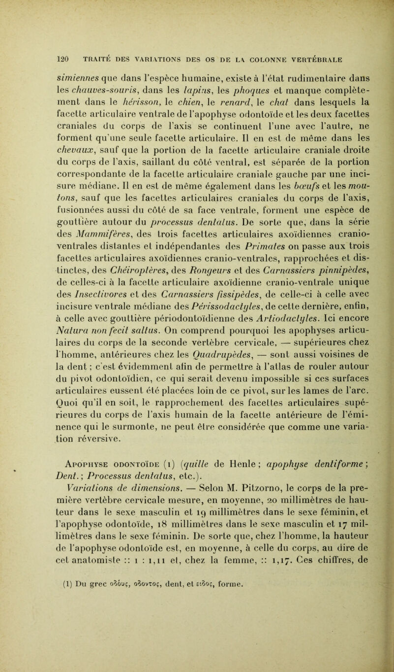 simiennes que dans l’espèce humaine, existe à l’état rudimentaire dans les chauves-souris^ dans les lapins, les phoques et manque complète- ment dans le hérisson, le chien, le renard, le chat dans lesquels la facette articulaire ventrale de l’apophyse odontoïde et les deux facettes craniales du corps de l’axis se continuent l’une avec l’autre, ne forment qu’une seule facette articulaire. Il en est de même dans les chevaux, sauf que la portion de la facette articulaire craniale droite du corps de l’axis, saillant du côté ventral, est séparée de la portion correspondante de la facette articulaire craniale gauche par une inci- sure médiane. Il en est de même également dans les bœufs et les mou- tons, sauf que les facettes articulaires craniales du corps de l’axis, fusionnées aussi du côté de sa face ventrale, forment une espèce de gouttière autour du processus dentalus. De sorte que, dans la série des Mammifères, des trois facettes articulaires axoïdiennes cranio- ventrales distantes et indépendantes des Primates on passe aux trois facettes articulaires axoïdiennes cranio-ventrales, rapprochées et dis- tinctes, des Chéiroptères, des Rongeurs et des Carnassiers pinnipèdes, de celles-ci à la facette articulaire axoïdienne cranio-ventrale unique des Insectivores et des Carnassiers fissipèdes, de celle-ci à celle avec incisure ventrale médiane des Périssodactyles, de cette dernière, enfin, à celle avec gouttière périodontoïdienne des Artiodactyles. Ici encore Naturel non fecit saltus. On comprend pourquoi les apophyses articu- laires du corps de la seconde vertèbre cervicale, — supérieures chez l’homme, antérieures chez les Quadrupèdes, — sont aussi voisines de la dent ; c’est évidemment afin de permettre à l’atlas de rouler autour du pivot odontoïdien, ce qui serait devenu impossible si ces surfaces articulaires eussent été placées loin de ce pivot, sur les lames de l’arc. Quoi qu’il en soit, le rapprochement des facettes articulaires supé- rieures du corps de l’axis humain de la facette antérieure de l’émi- nence qui le surmonte, ne peut être considérée que comme une varia- tion réversive. Apophyse odontoïde (i) {quille de Henle ; apophyse dentiforme ] Dent.', Processus dentatus, etc.). Variations de dimensions. — Selon M. Pitzorno, le corps de la pre- mière vertèbre cervicale mesure, en moyenne, 20 millimètres de hau- teur dans le sexe masculin et 19 millimètres dans le sexe féminin, et l’apophyse odontoïde, 18 millimètres dans le sexe masculin et 17 mil- limètres dans le sexe féminin. De sorte que, chez l’homme, la hauteur de l’apophyse odontoïde est, en moyenne, à celle du corps, au dire de cet anatomiste :: i : i,ii et, chez la femme, :: 1,17. Ces chilTres, de (1) Du grec o^ôuç, ooovxoc, dent, et forme.