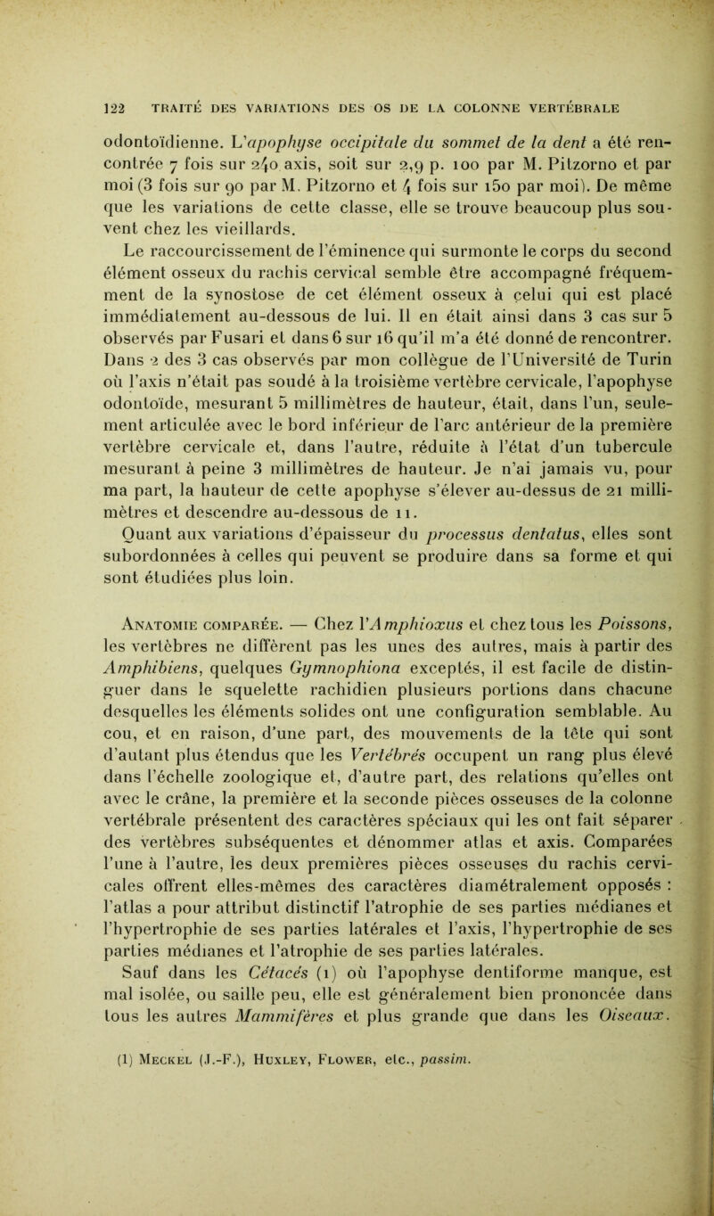 odontoïclienne. h'apophyse occipitale du sommet de la dent a été ren- contrée 7 fois sur 2^0 axis, soit sur 2,9 p. 100 par M. Pitzorno et par moi (3 fois sur 90 par M. Pitzorno et 4 fois sur i5o par moi). De même que les variations de cette classe, elle se trouve beaucoup plus sou- vent chez les vieillards. Le raccourcissement de l’éminence qui surmonte le corps du second élément osseux du rachis cervic.al semble être accompagné fréquem- ment de la synostose de cet élément osseux à celui qui est placé immédiatement au-dessous de lui. Il en était ainsi dans 3 cas sur 5 observés par Fusari et dans 6 sur 16 qu’il m’a été donné de rencontrer. Dans 2 des 3 cas observés par mon collègue de l’Université de Turin où l’axis n’était pas soudé à la troisième vertèbre cervicale, l’apophyse odontoïde, mesurant 5 millimètres de hauteur, était, dans l’un, seule- ment articulée avec le bord inférieur de l’arc antérieur de la première vertèbre cervicale et, dans l’autre, réduite à l’état d’un tubercule mesurant à peine 3 millimètres de hauteur. Je n’ai jamais vu, pour ma part, la hauteur de cette apophyse s’élever au-dessus de 21 milli- mètres et descendre au-dessous de 11. Quant aux variations d’épaisseur du processus dentatus, elles sont subordonnées à celles qui peuvent se produire dans sa forme et qui sont étudiées plus loin. Anatomie comparée. — Chez VAmphioxus et chez tous les Poissons, les vertèbres ne diffèrent pas les unes des autres, mais à partir des Amphibiens, quelques Gymnophiona exceptés, il est facile de distin- guer dans le squelette rachidien plusieurs portions dans chacune desquelles les éléments solides ont une configuration semblable. Au cou, et en raison, d’une part, des mouvements de la tête qui sont d’autant plus étendus que les Vertébrés occupent un rang plus élevé dans l’échelle zoologique et, d’autre part, des relations qu’elles ont avec le crâne, la première et la seconde pièces osseuses de la colonne vertébrale présentent des caractères spéciaux qui les ont fait séparer des vertèbres subséquentes et dénommer atlas et axis. Comparées l’une à l’autre, les deux premières pièces osseuses du rachis cervi- cales offrent elles-mêmes des caractères diamétralement opposés ; l’atlas a pour attribut distinctif l’atrophie de ses parties médianes et l’hypertrophie de ses parties latérales et l’axis, l’hypertrophie de ses parties médianes et l’atrophie de ses parties latérales. Sauf dans les Cétacés (1) où l’apophyse dentiforme manque, est mal isolée, ou saille peu, elle est généralement bien prononcée dans tous les autres Mammifères et plus grande que dans les Oiseaux. (1) Meckel (J.-F.), Huxley, Flower, etc., passim.