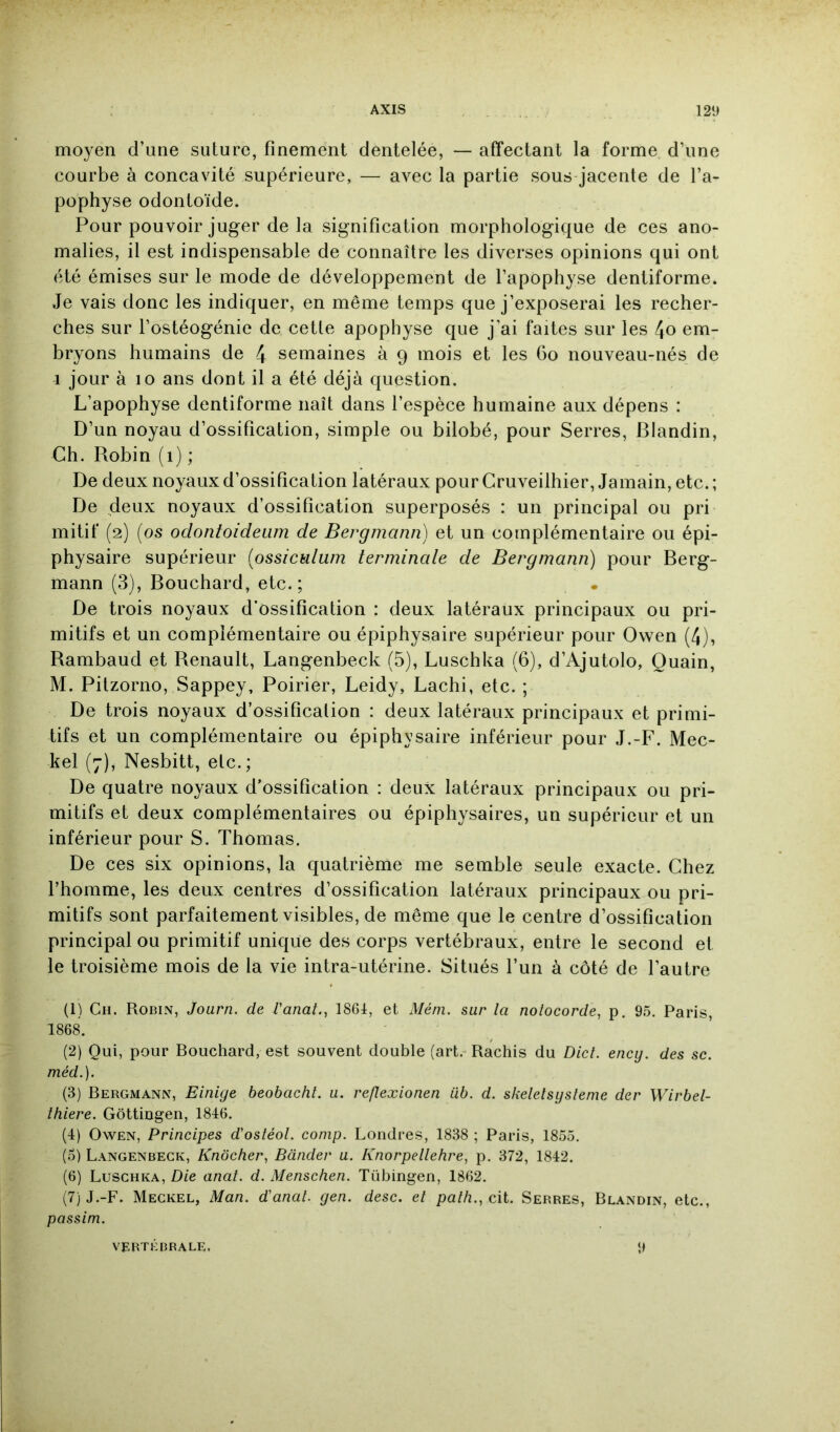 moyen d’une suture, finement dentelée, — affectant la forme d’une courbe à concavité supérieure, — avec la partie sous jacente de l’a- pophyse odontoïde. Pour pouvoir juger de la signification morphologique de ces ano- malies, il est indispensable de connaître les diverses opinions qui ont été émises sur le mode de développement de l’apophyse dentiforme. Je vais donc les indiquer, en même temps que j’exposerai les recher- ches sur l’ostéogénie de cette apophyse que j’ai faites sur les 4o em- bryons humains de 4 semaines à 9 mois et les 60 nouveau-nés de 1 jour à 10 ans dont il a été déjà question. L’apophyse dentiforme naît dans l’espèce humaine aux dépens : D’un noyau d’ossification, simple ou bilobé, pour Serres, Blandin, Ch. Robin (1) ; De deux noyaux d’ossification latéraux pour Gruveilhier, Jamain, etc. ; De deux noyaux d’ossification superposés : un principal ou pri mitif (2) (os odontoideum de Bergmann) et un complémentaire ou épi- physaire supérieur (ossiculum terminale de Bergmann) pour Berg- mann (3), Bouchard, etc.; De trois noyaux d’ossification : deux latéraux principaux ou pri- mitifs et un complémentaire ou épiphysaire supérieur pour Owen (4), Rambaud et Renault, Langenbeck (5), Luschka (6), d’Ajutolo, Quain, M. Pitzorno, Sappey, Poirier, Leidy, Lachi, etc. ; De trois noyaux d’ossification : deux latéraux principaux et primi- tifs et un complémentaire ou épiphysaire inférieur pour J.-F. Mec- kel (7), Nesbitt, etc,; De quatre noyaux d’ossification : deux latéraux principaux ou pri- mitifs et deux complémentaires ou épiphysaires, un supérieur et un inférieur pour S. Thomas. De ces six opinions, la quatrième me semble seule exacte. Chez l’homme, les deux centres d’ossification latéraux principaux ou pri- mitifs sont parfaitement visibles, de même que le centre d’ossification principal ou primitif unique des corps vertébraux, entre le second et le troisième mois de la vie intra-utérine. Situés l’un à côté de l’autre (1) Ch. Robin, Journ. de l'anat., 1861, et Mérn. sur la notocorde, p, 9.5. Paris, 1868. (2) Qui, pour Bouchard, est souvent double (art. Rachis du Dict. ency. des sc. méd.). (3) Bergmann, Einige beobacht. a. reflexionen iib. d. skeletsysleme der Wirbel- thiere. Gôttingen, 1816. (4) Owen, Principes d'ostéol. conip. Londres, 1838 ; Paris, 1855. (5) Langenbeck, Knôcher, Bander a. Knorpellehre, p. 372, 1812. (6) Luschka, D/e anal. d. Menschen. Tübingen, 1862. (7) J.-F. Meckel, Man. d'anal, gen. desc. el pa//i., cit. Serres, Blandin, etc., passim. 9 VERTEBRALE,