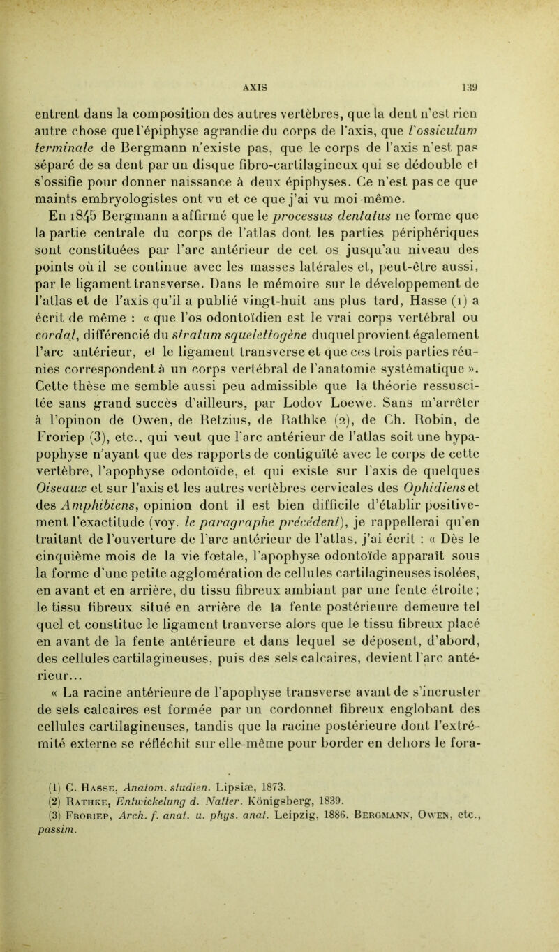 entrent dans la composition des autres vertèbres, que la dent n’est rien autre chose que l’épiphyse agrandie du corps de Taxis, que Vossiculuni terminale de Bergmann n’existe pas, que le corps de Taxis n’est pas séparé de sa dent par un disque fibro-cartilagineux qui se dédouble et s’ossifie pour donner naissance à deux épiphyses. Ce n’est pas ce que maints embryologistes ont vu et ce que j’ai vu moi-même. En 1845 Bergmann a affirmé que le processus dentaius ne forme que la partie centrale du corps de l’atlas dont les parties périphériques sont constituées par Tare antérieur de cet os jusqu’au niveau des points où il se continue avec les masses latérales et, peut-être aussi, par le ligament transverse. Dans le mémoire sur le développement de l’atlas et de Taxis qu’il a publié vingt-huit ans plus tard, Hasse (1) a écrit de même : « que Tos odontoïdien est le vrai corps vertébral ou cordai, différencié du stratum squelettogène duquel provient également Tare antérieur, et le ligament transverse et que ces trois parties réu- nies correspondent à un corps vertébral de l’anatomie systématique ». Cette thèse me semble aussi peu admissible que la théorie ressusci- tée sans grand succès d’ailleurs, par Lodov Loewe. Sans m’arrêter à Topinon de Owen, de Retzius, de Rathke (2), de Ch. Robin, de Froriep (3), etc., qui veut que Tare antérieur de Tatlas soit une hypa- pophyse n’ayant que des rapports de contiguïté avec le corps de cette vertèbre, l’apophyse odontoïde, et qui existe sur Taxis de quelques Oiseaux et sur Taxis et les autres vertèbres cervicales des Ophidiens des Amphibiens, opinion dont il est bien difficile d’établir positive- ment l’exactitude (voy. le paragraphe précédent), je rappellerai qu’en traitant de l’ouverture de Tare antérieur de Tatlas, j’ai écrit : « Dès le cinquième mois de la vie fœtale, Tapophyse odontoïde apparaît sous la forme d'une petite agglomération de cellules cartilagineuses isolées, en avant et en arrière, du tissu fibreux ambiant par une fente étroite; le tissu fibreux situé en arrière de la fente postérieure demeure tel quel et constitue le ligament tranverse alors que le tissu fibreux placé en avant de la fente antérieure et dans lequel se déposent, d’abord, des cellules cartilagineuses, puis des sels calcaires, devient Tare anté- rieur... « La racine antérieure de Tapophyse transverse avant de s’incruster de sels calcaires est formée par un cordonnet fibreux englobant des cellules cartilagineuses, tandis que la racine postérieure dont l’extré- mité externe se réfléchit sur elle-même pour border en dehors le fora- (1) C. Hasse, Analom. sludien. Lipsiæ, 1873. (2) Rathke, Enîwickelung d. Natter. Kônigsberg, 1839. (3) Froriep, Arch. f. anat. a. phys. anat. Leipzig, 1886. Bergmann, Owen, etc., passim.