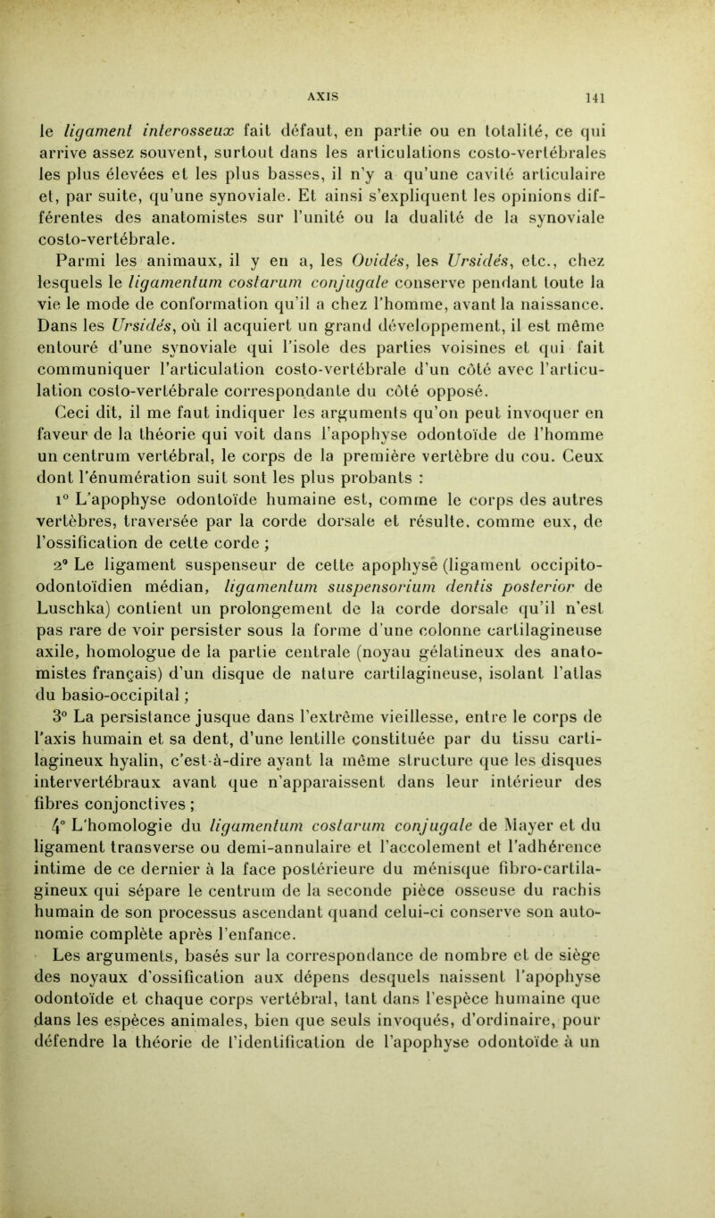 le ligament interosseux fait défaut, en partie ou en totalité, ce cpii arrive assez souvent, surtout dans les articulations costo-vertébrales les plus élevées et les plus basses, il n’y a qu’une cavité articulaire et, par suite, qu’une synoviale. Et ainsi s’expliquent les opinions dif- férentes des anatomistes sur l’unité ou la dualité de la synoviale costo-vertébrale. Parmi les animaux, il y en a, les Ovidés, les Ursidés, etc., chez lesquels le tigamentum costarum conjugate conserve pendant toute la vie le mode de conformation qu’il a chez l’homme, avant la naissance. Dans les Ursidés^ où il acquiert un grand développement, il est même entouré d’une synoviale qui l’isole des parties voisines et qui fait communiquer l’articulation costo-vertébrale d’un côté avec l’articu- lation costo-vertébrale correspondante du côté opposé. Ceci dit, il me faut indiquer les arguments qu’on peut invoquer en faveur de la théorie qui voit dans l’apophyse odontoïde de l’homme un centrum vertébral, le corps de la première vertèbre du cou. Ceux dont l’énumération suit sont les plus probants : 1° L’apophyse odontoïde humaine est, comme le corps des autres vertèbres, traversée par la corde dorsale et résulte, comme eux, de l’ossification de cette corde ; 2^* Le ligament suspenseur de cette apophyse (ligament occipito- odontoïdien médian, tigamentum suspensorium dentis posterior de Luschka) contient un prolongement de la corde dorsale qu’il n’est pas rare de voir persister sous la forme d’une colonne cartilagineuse axile, homologue de la partie centrale (noyau gélatineux des anato- mistes français) d’un disque de nature cartilagineuse, isolant l’atlas du basio-occipital ; 3° La persistance jusque dans l’extrême vieillesse, entre le corps de l’axis humain et sa dent, d’une lentille constituée par du tissu carti- lagineux hyalin, c’est-à-dire ayant la même structure que les disques intervertébraux avant que n’apparaissent dans leur intérieur des fibres conjonctives ; 4“ L'homologie du tigamentum costarum conjugate de Mayer et du ligament transverse ou demi-annulaire et l’accolement et l’adhérence intime de ce dernier à la face postérieure du ménisque fibro-cartila- gineux qui sépare le centrum de la seconde pièce osseuse du rachis humain de son processus ascendant quand celui-ci conserve son auto- nomie complète après l’enfance. Les arguments, basés sur la correspondance de nombre et de siège des noyaux d’ossification aux dépens desquels naissent l’apophyse odontoïde et chaque corps vertébral, tant dans l’espèce humaine que dans les espèces animales, bien que seuls invoqués, d’ordinaire, pour défendre la théorie de l’identification de l’apophyse odontoïde à un