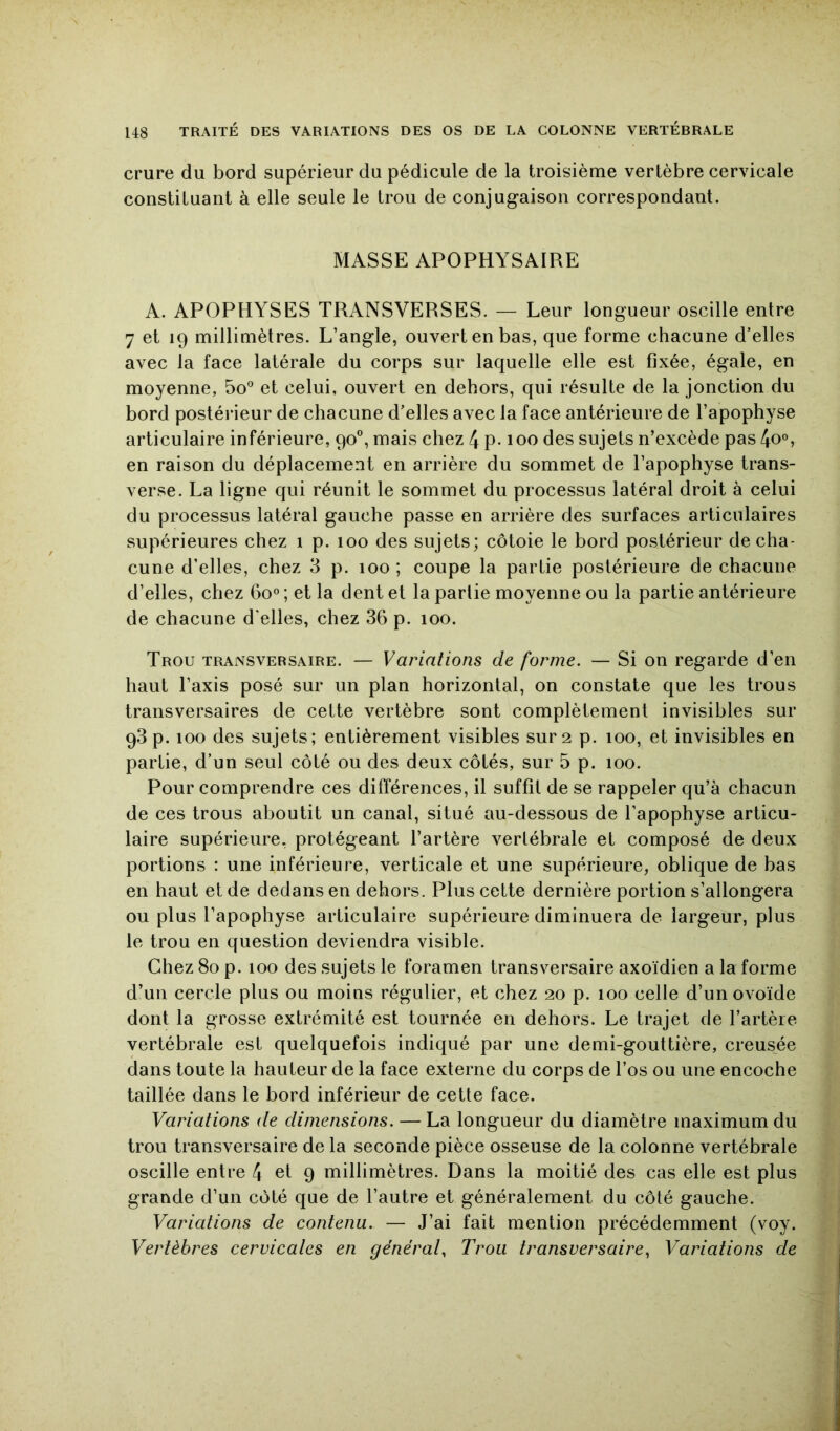 crure du bord supérieur du pédicule de la troisième vertèbre cervicale constituant à elle seule le trou de conjugaison correspondant. MASSE APOPHYSAIRE A. APOPHYSES TRANSVERSES. — Leur longueur oscille entre 7 et 19 millimètres. L’angle, ouvert en bas, que forme chacune d’elles avec la face latérale du corps sur laquelle elle est fixée, égale, en moyenne, 5o° et celui, ouvert en dehors, qui résulte de la jonction du bord postéi‘ieur de chacune d’elles avec la face antérieure de l’apophyse articulaire inférieure, 90®, mais chez 4 p-100 des sujets n’excède pas 4o°, en raison du déplacement en arrière du sommet de l’apophyse trans- verse. La ligne qui réunit le sommet du processus latéral droit à celui du processus latéral gauche passe en arrière des surfaces articulaires supérieures chez 1 p. 100 des sujets; côtoie le bord postérieur de cha- cune d’elles, chez 3 p. 100 ; coupe la partie postérieure de chacune d’elles, chez Go° ; et la dent et la partie moyenne ou la partie antérieure de chacune d’elles, chez 36 p. 100. Trou transversaire. — Variations de forme. — Si on regarde d’en haut l’axis posé sur un plan horizontal, on constate que les trous transversaires de cette vertèbre sont complètement invisibles sur 93 p. 100 des sujets; entièrement visibles sur 2 p. 100, et invisibles en partie, d’un seul côté ou des deux côtés, sur 5 p. 100. Pour comprendre ces différences, il suffit de se rappeler qu’à chacun de ces trous aboutit un canal, situé au-dessous de l’apophyse articu- laire supérieure, protégeant l’artère vertébrale et composé de deux portions : une inférieure, verticale et une supérieure, oblique de bas en haut et de dedans en dehors. Plus cette dernière portion s’allongera ou plus l’apophyse articulaire supérieure diminuera de largeur, plus le trou en question deviendra visible. Chez 80 p. 100 des sujets le foramen transversaire axoïdien a la forme d’un cercle plus ou moins régulier, et chez 20 p. 100 celle d’un ovoïde dont la grosse extrémité est tournée en dehors. Le trajet de l’artère vertébrale est quelquefois indiqué par une demi-gouttière, creusée dans toute la hauteur de la face externe du corps de l’os ou une encoche taillée dans le bord inférieur de cette face. Variations de dimensions. — La longueur du diamètre maximum du trou transversaire de la seconde pièce osseuse de la colonne vertébrale oscille entre 4 et 9 millimètres. Dans la moitié des cas elle est plus grande d’un côté que de l’autre et généralement du côté gauche. Variations de contenu. — J’ai fait mention précédemment (voy. Vertèbres cervicates en générât. Trou transversaire, Variations de