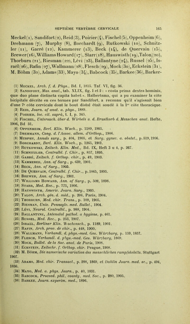 Meckel(i), Sandifort(2), Reid(3), Poirier(4), Fischel (5), Oppenheim (6), Drehmann (7), Murphy (8), Borchardt (9), Rutkovvski (10), Schnitz- 1er (11), Garré (12), Kammerer (i3), Beck (i4), de Quervain (i5), Brewer(i6),Williams Howard ( 17), Starr(i8), Hauswislh(i9),Talon‘(2o), Thorburn (21), Riesman (22), Lévi (28), Ballantyne (24), Russel (25), Is- raël(26), Rafin (27),Wallmann(28), Flesch (29), Mock(3o), Eckstein (3i), M. Rohm (82), Adams(33), Mayo (34), Babcock (35), Barkee(36), Barker- (1) Meckel, Arch. f. d. Phys,, Bd. I, 1815. Taf. VI, fîg. 36. (2) Sandifort, Mus. anal., tab. XLIX, fig. 1 et 2 : « cosla prima dextra hominis, quæ duo plane distincta capita habet». Halbertsma, qui a pu examiner la côte bicipitale décrite en ces termes par Sandifort, a reconnu qu’il s’agissait bien d’une 7® côte cervicale dont le bout distal était soudé à la l® côte thoracique. (3) Reid, Journ. of anal. a. phys., 1889. (4) Poirier, loc. cil. suprà, t. I, p. 345. (5) Fischel, Untersuch. über d. Wirbels u. d. Bruslkorb d. Menschen anal. Hefte, 1906, Bd 31. (6) Oppenheim, Berl. Klin. Woch., p. 1189, 1905. (7) Drehmann, Gong. d. FAssoc. alleni. d’Orthop,, 1906. (8) Murphy, Annals sarg., p. 404, 1905, et Surg, gynec. a. obslel., p.519,1906. (9) Borchardt, Berl. Klin. Woch., p. 1265, 1901. (10) Rutkowski, Zeilsch. Klin. Med., Bd. IX, Heft 3 u 4, p. 267. (11) Schnitzler, Cenlralbl. f. Chir., p. 8.57, 1895. (12) Garré, Zeilsch. f. Orthop, chir., p. 49, 1903. (13) Kammerer, Ann. of Surg., p. 639, 1901. (14) Beck, Ann. of Surg., 1905. (15) De Quervain, Cenlralbl. f. Chir., p.l065, 1895. (16) Brewer, Ann. of Surg., 1901. (17) Williams Howard, Ann. of Surg., p. 509, 1898. (18) Starr, Med. Bec., p. 775, 1906. (19) Hauswisth, Americ. Journ. Surg., 1905. (20) Talon, Arch. gén. d. niéd., p. 204, Paris, 1904. (21) Thorburn, Med. chir. Trans., p. 109, 1905. (22) Riesman, Univ. Pennsylv. med. Bullet., 1904. (23) LÉVI, Neurol. Cenlralbl., p. 988, 1904. (24) Ballantyne, Antenatal pathol. a hygiene, p. 461. (25) Russel, Med. Bec., p. 253, 1907. (26) Israël, Berliner Klin. W' ochensch., p. 1189, 1901. (27) Rafin, Arch. prov. de chir., p. 448, 1900. (28) Wallmann, Verhandl. d. phys.-med. Ges. Würzburg, p. 1.59, 1857. (29) Flesch, Verhandl. d. phys.-nied. Ges. Würzburg, 1869. (30) Mock, Bullet. de la Soc. anal, de Paris, 1908. (31) Eckstein, Zeilschr. f. Orthop, chir. Prague, 1908. (32) M. Bôhm, Die nunierische variation des menschlichen runipfskeletts. Stuttgart 1907. (33) Adams, Med. chir. Transacl., p. 288, 1869, et Dublin Journ. med. sc., p. 494, 1836. (34) Mayo, Med. a. phys. Journ., p. 40, 1831. (35) Babcock, Proceed. phil. county. med. Soc., p. 280, 1905. (36) Barkee, Journ. experim. med., 1896.