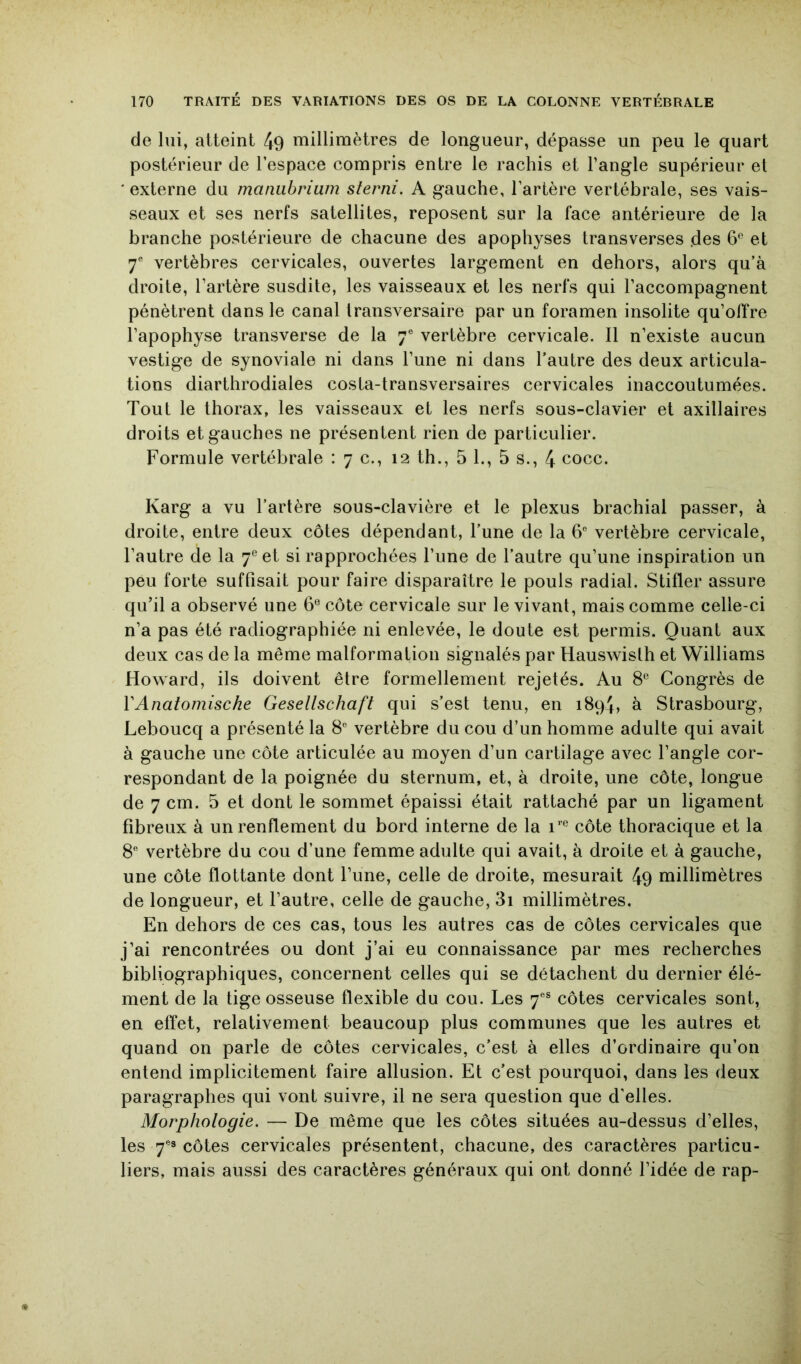 de lui, atteint 49 millimètres de longueur, dépasse un peu le quart postérieur de l’espace compris entre le rachis et l’angle supérieur et ‘ externe du manubrium slerni. A gauche, l’artère vertébrale, ses vais- seaux et ses nerfs satellites, reposent sur la face antérieure de la branche postérieure de chacune des apophyses transverses .des 6*^ et 7® vertèbres cervicales, ouvertes largement en dehors, alors qu’à droite, l’artère susdite, les vaisseaux et les nerfs qui l’accompagnent pénètrent dans le canal transversaire par un foramen insolite qu’offre l’apophyse transverse de la 7® vertèbre cervicale. 11 n’existe aucun vestige de synoviale ni dans l’une ni dans l’autre des deux articula- tions diarthrodiales costa-transversaires cervicales inaccoutumées. Tout le thorax, les vaisseaux et les nerfs sous-clavier et axillaires droits et gauches ne présentent rien de particulier. Formule vertébrale : 7 c., 12 th., 5 1., 5 s., 4 cocc. Karg a vu l’artère sous-clavière et le plexus brachial passer, à droite, entre deux côtes dépendant, l’une de la 6® vertèbre cervicale, l’autre de la 7® et si rapprochées l’une de l’autre qu’une inspiration un peu forte suffisait pour faire disparaître le pouls radial. Stifler assure qu’il a observé une 6® côte cervicale sur le vivant, mais comme celle-ci n’a pas été radiographiée ni enlevée, le doute est permis. Quant aux deux cas de la même malformation signalés par Hauswisth et Williams Howard, ils doivent être formellement rejetés. Au 8® Congrès de VAnatomiscke Gesellschaft qui s’est tenu, en 1894, à Strasbourg, Leboucq a présenté la 8® vertèbre du cou d’un homme adulte qui avait à gauche une côte articulée au moyen d’un cartilage avec l’angle cor- respondant de la poignée du sternum, et, à droite, une côte, longue de 7 cm. 5 et dont le sommet épaissi était rattaché par un ligament fibreux à un renflement du bord interne de la côte thoracique et la 8® vertèbre du cou d’une femme adulte qui avait, à droite et à gauche, une côte flottante dont l’une, celle de droite, mesurait 49 millimètres de longueur, et l’autre, celle de gauche, 3i millimètres. En dehors de ces cas, tous les autres cas de côtes cervicales que j’ai rencontrées ou dont j’ai eu connaissance par mes recherches bibliographiques, concernent celles qui se détachent du dernier élé- ment de la tige osseuse flexible du cou. Les 7®® côtes cervicales sont, en effet, relativement beaucoup plus communes que les autres et quand on parle de côtes cervicales, c’est à elles d’ordinaire qu’on entend implicitement faire allusion. Et c’est pourquoi, dans les deux paragraphes qui vont suivre, il ne sera question que d'elles. Morphologie. — De même que les côtes situées au-dessus d’elles, les 7®» côtes cervicales présentent, chacune, des caractères particu- liers, mais aussi des caractères généraux qui ont donné l’idée de rap-