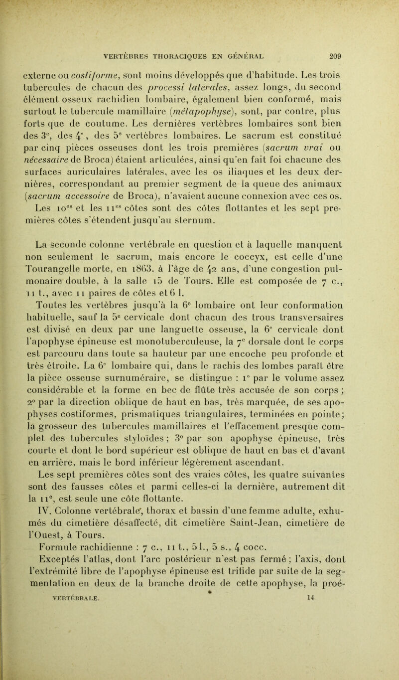 externe ou costiforme, sont moins développés que d’habitude. Les trois tubercules de chacun des processi latérales, assez longs, du second élément osseux rachidien lombaire, également bien conformé, mais surtout le tubercule mamillaire {métapophyse), sont, par contre, plus forts que de coutume. Les dernières vertèbres lombaires sont bien des 3®, des 4, des 5® vertèbres lombaires. Le sacrum est constitué par cinq pièces osseuses dont les trois premières {sacrum vrai ou nécessaire de Broca) étaient articulées, ainsi qu’en fait foi chacune des surfaces auriculaires latérales, avec les os iliaques et les deux der- nières, correspondant au premier segment de la queue des animaux {sacrum accessoire de Broca), n’avaient aucune connexion avec ces os. Les lo®® et les ii®^ côtes sont des côtes flottantes et les sept pre- mières côtes s’étendent jusqu’au sternum. La Seconde colonne vertébrale en question et à laquelle manquent non seulement le sacrum, mais encore le coccyx, est celle d’une Tourangelle morte, en i863, à l’âge de 42 ans, d’une congestion pul- monaire double, à la salle i5 de Tours. Elle est composée de 7 c., 11 t., avec 11 paires de côtes et 6 1. Toutes les vertèbres jusqu’à la 6® lombaire ont leur conformation habituelle, sauf la 5® cervicale dont chacun des trous transversaires est divisé en deux par une languette osseuse, la 6® cervicale dont l’apophyse épineuse est monotuberculeuse, la 7® dorsale dont le corps est parcouru dans toute sa hauteur par une encoche peu profonde et très étroite. La 6° lombaire qui, dans le rachis des lombes paraît être la pièce osseuse surnuméraire, se distingue : 1° par le volume assez considérable et la forme en bec de flûte très accusée de son corps ; 2° par la direction oblique de haut en bas, très marquée, de ses apo- physes costiformes, prismatiques triangulaires, terminées en pointe; la grosseur des tubercules mamillaires et l’effacement presque com- plet des tubercules styloïdes ; 3® par son apophyse épineuse, très courte et dont le bord supérieur est oblique de haut en bas et d’avant en arrière, mais le bord inférieur légèrement ascendant. Les sept premières côtes sont des vraies côtes, les quatre suivantes sont des fausses côtes et parmi celles-ci la dernière, autrement dit la 11®, est seule une côte flottante. IV. Colonne vertébrale, thorax et bassin d’une femme adulte, exhu- més du cimetière désaffecté, dit cimetière Saint-Jean, cimetière de l’Ouest^ à Tours. Formule rachidienne :7c., 11 t., 5 1., 5 s., 4 cocc. Exceptés l’atlas, dont l’arc postérieur n’est pas fermé ; l’axis, dont l’extrémité libre de l’apophyse épineuse est trifide par suite de la seg- mentation en deux de la branche droite de cette apophyse, la proé-