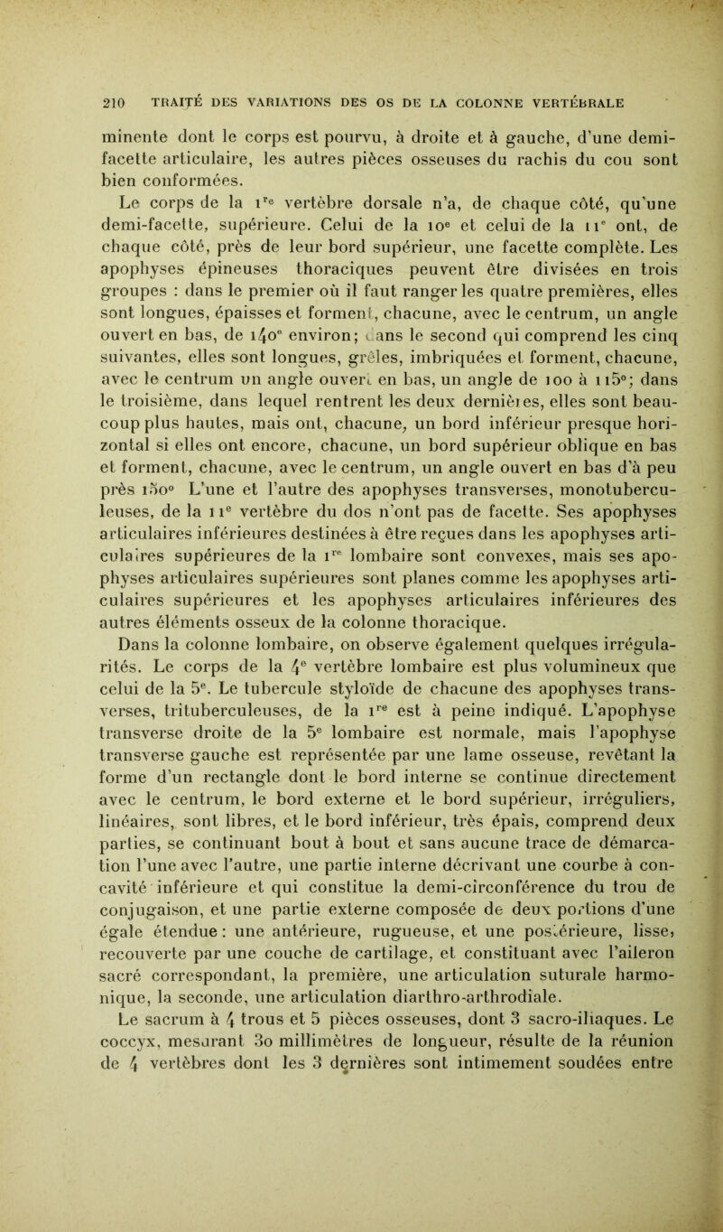 minente dont le corps est pourvu, à droite et à gauche, d’une demi- facette articulaire, les autres pièces osseuses du rachis du cou sont bien conformées. Le corps de la L® vertèbre dorsale n’a, de chaque côté, qu’une demi-facette, supérieure. Celui de la lo® et celui de la ii ont, de chaque côté, près de leur bord supérieur, une facette complète. Les apophyses épineuses thoraciques peuvent être divisées en trois groupes : dans le premier où il faut ranger les quatre premières, elles sont longues, épaisses et forment, chacune, avec le centrum, un angle ouvert en bas, de i4o environ; cans le second qui comprend les cinq suivantes, elles sont longues, grêles, imbriquées et forment, chacune, avec le centrum un angle ouvert en bas, un angle de loo à ii5®; dans le troisième, dans lequel rentrent les deux dernièies, elles sont beau- coup plus hautes, mais ont, chacune^ un bord inférieur presque hori- zontal si elles ont encore, chacune, un bord supérieur oblique en bas et forment, chacune, avec le centrum, un angle ouvert en bas d’à peu près lôo® L’une et l’autre des apophyses transverses, monotubercu- leuses, de la 11® vertèbre du dos n’ont pas de facette. Ses apophyses articulaires inférieures destinées à être reçues dans les apophyses arti- culaires supérieures de la lombaire sont convexes, mais ses apo- physes articulaires supérieures sont planes comme les apophyses arti- culaires supérieures et les apophyses articulaires inférieures des autres éléments osseux de la colonne thoracique. Dans la colonne lombaire, on observe également quelques irrégula- rités. Le corps de la 4® vertèbre lombaire est plus volumineux que celui de la 5®. Le tubercule styloïde de chacune des apophyses trans- verses, trituberculeuses, de la est à peine indiqué. L’apophyse transverse droite de la 5® lombaire est normale, mais l’apophyse transverse gauche est représentée par une lame osseuse, revêtant la forme d’un rectangle dont le bord interne se continue directement avec le centrum, le bord externe et le bord supérieur, irréguliers, linéaires, sont libres, et le bord inférieur, très épais, comprend deux parties, se continuant bout à bout et sans aucune trace de démarca- tion l’une avec l’autre, une partie interne décrivant une courbe à con- cavité inférieure et qui constitue la demi-circonférence du trou de conjugaison, et une partie externe composée de deux portions d’une égale étendue : une antérieure, rugueuse, et une postérieure, lisse, recouverte par une couche de cartilage, et constituant avec l’aileron sacré correspondant, la première, une articulation suturale harmo- nique, la seconde, une articulation diarthro-arthrodiale. Le sacrum à 4 trous et 5 pièces osseuses, dont 3 sacro-iliaques. Le coccyx, mesurant 3o millimètres de longueur, résulte de la réunion de 4 vertèbres dont les 3 dernières sont intimement soudées entre