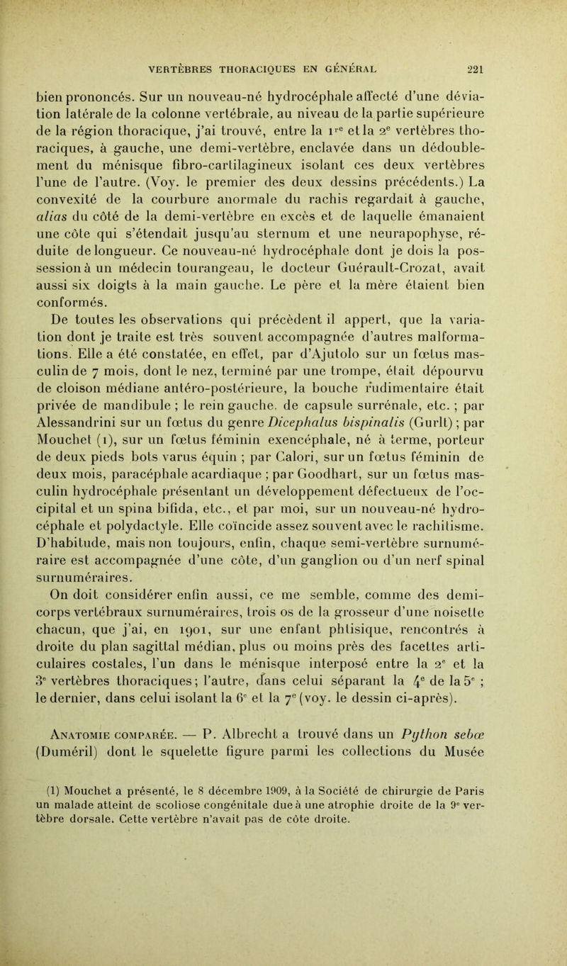 bien prononcés. Sur un nouveau-né hydrocéphale affecté d’une dévia- tion latérale de la colonne vertébrale, au niveau de la partie supérieure de la région thoracique, j’ai trouvé, entre la et la 2® vertèbres tho- raciques, à gauche, une demi-vertèbre, enclavée dans un dédouble- ment du ménisque fibro-cartilagineux isolant ces deux vertèbres Tune de l’autre. (Voy. le premier des deux dessins précédents.) La convexité de la courbure anormale du rachis regardait à gauche, alias du côté de la demi-vertèbre en excès et de laquelle émanaient une côte qui s’étendait jusqu’au sternum et une neurapophyse, ré- duite de longueur. Ce nouveau-né hydrocéphale dont je dois la pos- session à un médecin tourangeau, le docteur Guérault-Crozat, avait aussi six doigts à la main gauche. Le père et la mère étaient bien conformés. De toutes les observations qui précèdent il appert, que la varia- tion dont je traite est très souvent accompagnée d’autres malforma- tions. Elle a été constatée, en effet, par d’Ajutolo sur un fœtus mas- culin de 7 mois, dont le nez, terminé par une trompe, était dépourvu de cloison médiane antéro-postérieure, la bouche rudimentaire était privée de mandibule ; le rein gauche, de capsule surrénale, etc. ; par Alessandrini sur un fœtus du genre Dicephalus bispinalis (Gurlt) ; par Mouchet (1), sur un fœtus féminin exencéphale, né à terme, porteur de deux pieds bots varus équin ; par Calori, sur un fœtus féminin de deux mois, paracéphale acardiaque ; par Goodhart, sur un fœtus mas- culin hydrocéphale présentant un développement défectueux de l’oc- cipital et un spina bifida, etc., et par moi, sur un nouveau-né hydro- céphale et polydactyle. Elle coïncide assez souvent avec le rachitisme. D’habitude, mais non toujours, enfin, chaque semi-vertèbre surnumé- raire est accompagnée d’une côte, d’un ganglion ou d’un nerf spinal surnuméraires. On doit considérer enfin aussi, ce me semble, comme des demi- corps vertébraux surnuméraires, trois os de la grosseur d’une noisette chacun, que j’ai, en 1901, sur une enfant phtisique, rencontrés à droite du plan sagittal médian, plus ou moins près des facettes arti- culaires costales, l’un dans le ménisque interposé entre la 2® et la 3® vertèbres thoraciques; l’autre, cfans celui séparant la 4® de la 5® ; le dernier, dans celui isolant la 6® et la 7® (voy. le dessin ci-après). Anatomie comparée. — P. Albrecht a trouvé dans un Python sebœ (Duméril) dont le squelette figure parmi les collections du Musée (1) Mouchet a présenté, le 8 décembre 1909, à la Société de chirurgie de Paris un malade atteint de scoliose congénitale due à une atrophie droite de la 9® ver- tèbre dorsale^ Cette vertèbre n’avait pas de côte droite.