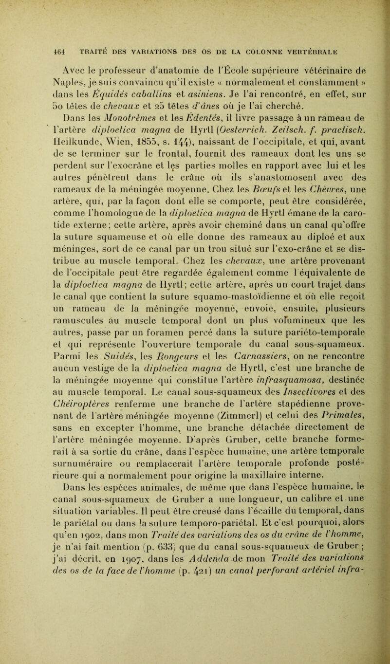 Avec le professeur d’auRtomie de l’École supérieure vétérinaire de Naples, je suis convaincu qu’il existe normalement et constamment » dans les Equidés caballins et asiniens. Je l’ai rencontré, en effet, sur 5o tôles de chevaux et 25 têtes d'ânes où je l’ai cherché. Dans les Monotrèmes et les Édentés, il livre passade à un rameau de l’artère diploelica magna de HyiJl (Oesterrich. Zeitsch. f. practisch. Heilkunde, Wien, 1855, s. I44)i naissant de l’occipitale, et qui, avant de se terminer sur le frontal, fournit des rameaux dont les uns se perdent sur l’exocrâne et les parties molles en rapport avec lui et les autres pénètrent dans le crâne où ils s’anastomosent avec des rameaux de la méningée moyenne. Chez les Bœufs et les Chèvres, une artère, qui, par la façon dont elle se comporte, peut être considérée, comme l’homologue de la diploelica magna de Hyrtl émane de la caro- tide externe; cette artère, après avoir cheminé dans un canal qu’offre la suture squameuse et où elle donne des rameaux au diploé et aux méninges, sort de ce canal par un trou situé sur l’exo-crâne et se dis- tribue au muscle temporal. Chez les chevaux, une artère provenant de l’occipitale peut être regardée également comme l équivalente de la diploelica magna de Hyrtl; cette artère, après un court trajet dans le canal que contient la suture squamo-mastoïdienne et où elle reçoit un rameau de la méningée moyenne, envoie, ensuite^ plusieurs ramuscules au muscle temporal dont un plus vofumineux que les autres, passe par un foramen percé dans la suture pariéto-temporale et qui représente l’ouverture temporale du canal sous-squameux. Parmi les Suidés, les Rongeurs et les Carnassiers, on ne rencontre aucun vestige de la diploelica magna de Hyrtl, c’est une branche de la méningée moyenne qui constitue l’artère infrasquamosa, destinée au muscle temporal. Le canal sous-squameux des Insectivores et des Chéiroptères renferme une branche de l’artère stapédienne prove- nant de l'artère méningée moyenne (Zimmerl) et celui des Primates, sans en excepter l’homme, une branche détachée directement de l’artère méningée moyenne. D’après Gruber, cette branche forme- rait à sa sortie du crâne, dans l’espèce humaine, une artère temporale surnuméraire ou remplacerait l’artère temporale profonde posté- rieure qui a normalement pour origine la maxillaire interne. Dans les espèces animales, de même que dans l’espèce humaine, le canal sous-squameux de Gruber a une longueur, un calibre et une situation variables. Il peut être creusé dans l’écaille du temporal, dans le pariétal ou dans la suture temporo-pariétal. Et c’est pourquoi, alors qu’en 1902, dans mon Traité des variations des os du crâne de Ihomme, je n’ai fait mention (p. 633) que du canal sous-squameux de Gruber ; j’ai décrit, en 1907, dans les Addenda de mon Traité des variations des os de la face de ! homme (p. 421) un canal perforant artériel infra-