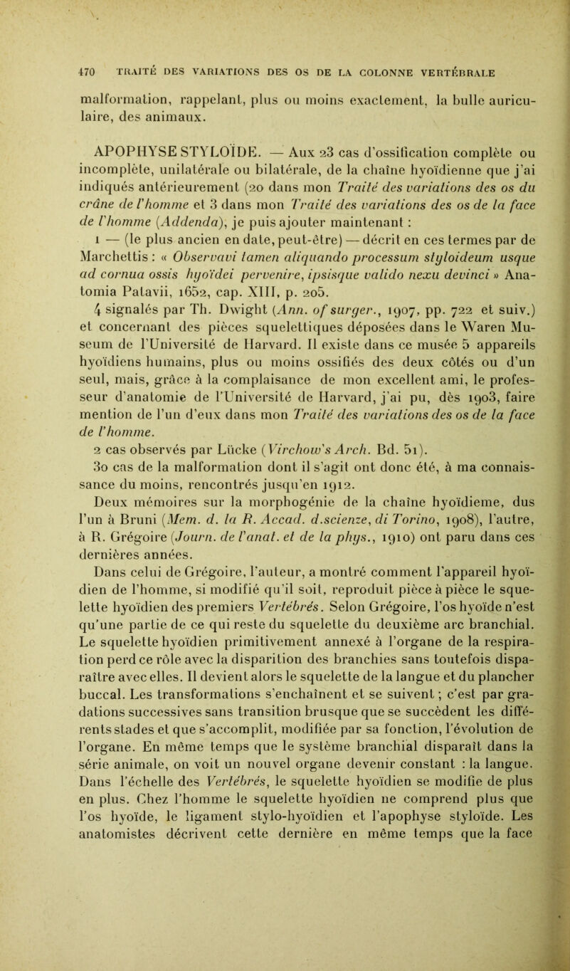 malformation, rappelant, plus ou moins exactement, la bulle auricu- laire, des animaux. APOPHYSE STYLOÎDE. — Aux 28 cas d’ossification complète ou incomplète, unilatérale ou bilatérale, de la chaîne hyoïdienne que j’ai indiqués antérieurement (20 dans mon Traité des variations des os du crâne de Vhomme et 3 dans mon Traité des variations des os de ta face de tliomme {Addenda), je puis ajouter maintenant : 1 — (le plus ancien en date, peut-être) — décrit en ces termes par de Marchettis : « Observant tamen aliqiiando processum stytoideum usqiie ad cornua assis hyoïdei pervenire, ipsisque vatido nexii devinci « Ana- tomia Patavii, i652, cap. XIll, p. 2o5. 4 signalés par Th. Dwight {Ann. of suryer., 1907, pp. 722 et suiv.) et concernant des pièces squelettiques déposées dans le Waren Mu- séum de l’Université de Harvard. 11 existe dans ce musée 5 appareils hyoïdiens humains, plus ou moins ossifiés des deux côtés ou d’un seul, mais, grâce à la complaisance de mon excellent ami, le profes- seur d’anatomie de f Université de Harvard, j’ai pu, dès 1908, faire mention de fini d’eux dans mon Traité des variations des os de ta face de rhomme. 2 cas observés par Llïcke {Virchow's Arch. Bd. 5i). 3o cas de la malformation dont il s’agit ont donc été, à ma connais- sance du moins, rencontrés jusqu’en 1912. Deux mémoires sur la inorphogénie de la chaîne hyoïdieme, dus l’un à Bruni [Mem. d. ta R. Accad. d.scienze, di Torino, 1908), l’autre, à B. Grégoire (Journ. de Vanat. et de la phys., 1910) ont paru dans ces dernières années. Dans celui de Grégoire, fauteur, a montré comment l’appareil hyoï- dien de l’homme, si modifié qu’il soit, reproduit pièce à pièce le sque- lette hyoïdien des premiers Vertébrés. Selon Grégoire, l’os hyoïde n’est qu’une partie de ce qui reste du squelette du deuxième arc branchial. Le squelette hyoïdien primitivement annexé à l’organe de la respira- tion perd ce rôle avec la disparition des branchies sans toutefois dispa- raître avec elles. Il devient alors le squelette de la langue et du plancher buccal. Les transformations s’enchaînent et se suivent ; c’est par gra- dations successives sans transition brusque que se succèdent les diffé- rents stades et que s’accomplit, modifiée par sa fonction, l’évolution de l’organe. En même temps que le système branchial disparaît dans la série animale, on voit un nouvel organe devenir constant : la langue. Dans l’échelle des Vertébrés, le squelette hyoïdien se modifie de plus en plus. Chez l’homme le squelette hyoïdien ne comprend plus que fos hyoïde, le ligament stylo-hyoïdien et l’apophyse styloïde. Les anatomistes décrivent cette dernière en même temps que la face