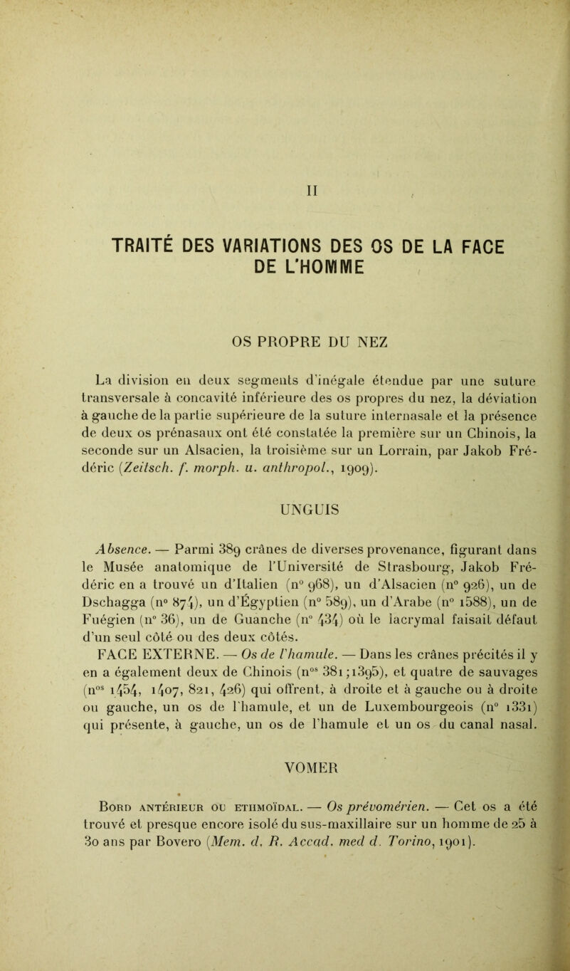 TRAITÉ DES VARIATIONS DES OS DE LA FACE DE LHOMIVIE os PROPRE DU NEZ La division en deux segments d’inégale étendue par une suture transversale à concavité inférieure des os propres du nez, la déviation à gauche de la partie supérieure de la suture internasale et la présence de deux os prénasaux ont été constatée la première sur un Chinois, la seconde sur un Alsacien, la troisième sur un Lorrain, par Jakob Fré- déric {Zeitsch. f. morph. u. anthropoL, 1909). UNGUIS Absence. — Parmi 889 crânes de diverses provenance, figurant dans le Musée anatomique de l’Université de Strasbourg, Jakob Fré- déric en a trouvé un d’Italien (n° 968), un d’Alsacien (n° 926), un de Dschagga (n® 874), un d’Égyptien (n“ 589), un d’Arabe (n° i588), un de Fuégien (11° 36), un de Guanche (n° 434) où le lacrymal faisait défaut d’un seul côté ou des deux côtés. FACE EXTERNE. — Os de riiamide. — Dans les crânes précités il y en a également deux de Chinois (n°® 38i;i395), et quatre de sauvages (n°® 1454? 1407, 821, 426) qui offrent, à droite et à gauche ou à droite ou gauche, un os de l'hamule, et un de Luxembourgeois (n“ i33i) qui présente, à gauche, un os de l’hamule et un os du canal nasal. VOMER « Rord antérieur ou etiimoïdal. — Os prévomérien. — Cet os a été trouvé et presque encore isolé du sus-maxillaire sur un homme de 25 à 3o ans par Bovero [Mem. d, B. Accad. med d. Torino^ 1901).