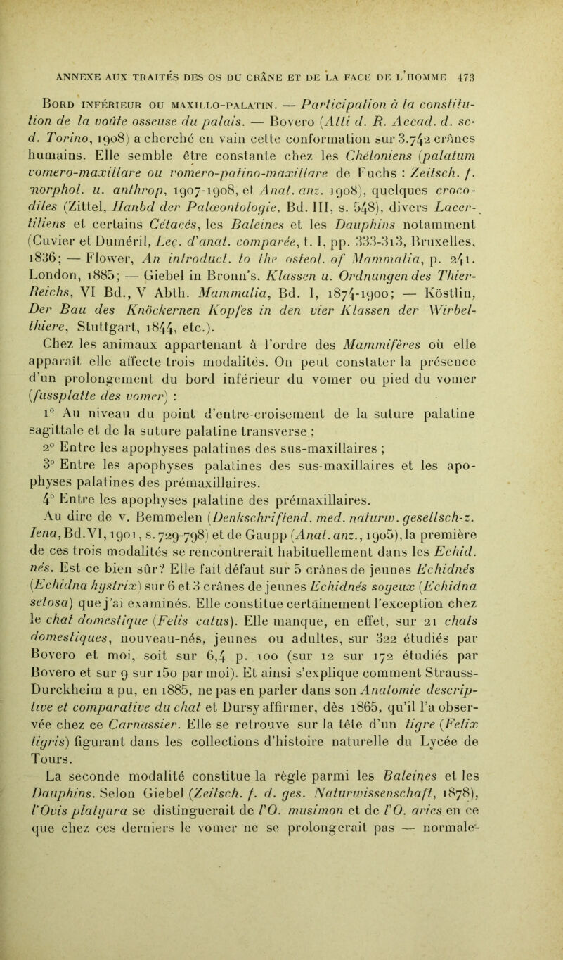 Bord inférieur ou maxillo-palatin. — Participation à la constitu- tion de la voûte osseuse du palais. — Bovero [Atti d. R. Accad. d. sc- d. Torino^ a cherché en vain cette conformation sur 3.74*2 crânes humains. Elle semble être constante chez les Chéloniens {palatum vomero-maxillare ou romero-patino-maxillare de Fuchs : Zeitsch. /. iiorphol. U. anthrop, 1907-1908, et anz. 1908), quelques croco- diles (Zittel, Ilanbd der Palœontologie, Bd. III, s. 548), divers Lacer-^ tiliens et certains Cétacés., les Baleines et les Dauphins notamment (Cuvier etDuméril, Lee. d'anat. comparée, t. I, pp. 333-3i3, Bruxelles, i836; — Flower, An introduct. to the osteol. of Mamnialia, p. 241. London, i885; — Giebel in Bronn’s. Klassen 11. Ordnungen des Thier- Reichs, VI Bd., V Abth. Mammalia, Bd. I, 1874-1900; — Kôstlin, Der Bau des Knockernen Kopfes in den vier Klassen der Wirbel- thiere, Stuttgart, i844i etc.). Chez les animaux appartenant à l’ordre des Mammifères où elle apparaît elle affecte trois modalités. On peut constater la présence d’un prolongement du bord inférieur du vomer ou pied du vomer [fussplaite des vomer) : 1° Au niveau du point d’entre croisement de la suture palatine sagittale et de la suture palatine transverse ; 2° Entre les apophyses palatines des sus-maxillaires ; 3“ Entre les apophyses palatines des sus-maxillaires et les apo- physes palatines des prémaxillaires. 4° Entre les apophyses palatine des prémaxillaires. Au dire de v. Bemmelen [Denkschriftend. med. naturw. gesellsch-z. /e/m, Bd. VI, 1901, s. 729-798) et de Gaupp [Anat.anz., 190b), la première de ces trois modalités se rencontrerait habituellement dans les Echid. nés. Est-ce bien sûr? Elle fait défaut sur 5 crânes de jeunes Echidnés [Echidna hgstrix) sur 6 et 3 crânes de jeunes Echidnés sogeux [Echidna setosa) que j’ai examinés. Elle constitue certainement l’exception chez le chat domestique {Felis catus). Elle manque, en effet, sur 21 chats domestiques, nouveau-nés, jeunes ou adultes, sur 322 étudiés par Bovero et moi, soit sur 6,4 p. xoo (sur 12 sur 172 étudiés par Bovero et sur 9 sur i5o par moi). Et ainsi s’explique comment Strauss- Durckheim a pu, en i885, ne pas en parler dans s>o\\ Anatomie descrip- tive et comparative du chat et Dursy affirmer, dès i865, qu’il l’a obser- vée chez ce Carnassier. Elle se retrouve sur la tête d’un tigre {Félix tigris) figurant dans les collections d’histoire naturelle du Lycée de Tours. La seconde modalité constitue la règle parmi les Baleines et les Dauphins. Selon Giebel {Zeitsch. f. d. ges. Naturwissenschaft, 1878), l’Ovis platgura se distinguerait de VO. musimon et de VO. aries en ce que chez ces derniers le vomer ne se prolongerait pas — normale-