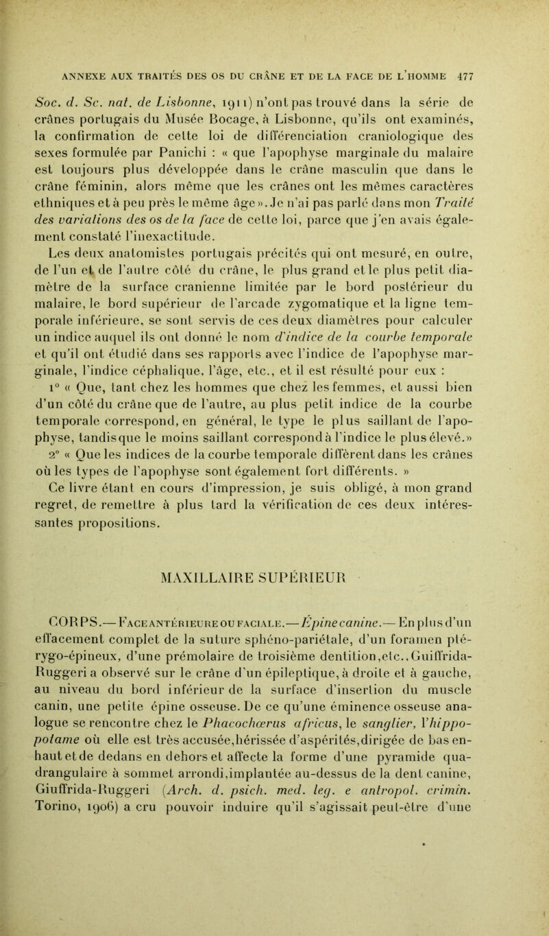 Soc. d. Sc. nat. de Lisbonne, 1911) n’ont pas trouvé dans la série de crânes portugais du Musée Bocage, à Lisbonne, qu’ils ont examinés, la confirmation de cette loi de différenciation craniologique des sexes formulée par Panichi : « que l’apophyse marginale du malaire est toujours plus développée dans le crâne masculin que dans le crâne féminin, alors même que les crânes ont les mêmes caractères ethniques et à peu près le même âge»..Je n’ai pas parlé dans mon Traité des variations des os de ta face de cette loi, parce que j’en avais égale- ment constaté l’inexactitude. Les deux anatomistes portugais précités qui ont mesuré, en outre, de l’un et de l’autre côté du crâne, le plus grand et le plus petit dia- mètre de la surface crânienne limitée par le bord postérieur du malaire, le bord supérieur de l’arcade zygomatique et la ligne tem- porale inférieure, se sont servis de ces deux diamètres pour calculer un indice auquel ils ont donné le nom d'indice de ta courbe temporate et qu’il ont étudié dans ses rapports avec l’indice de l’apophyse mar- ginale, l’indice céphalique, l’âge, etc., et il est résulté pour eux : 1® (( Que, tant chez les hommes que chez les femmes, et aussi bien d’un côté du crâne que de l’autre, au plus petit indice de la courbe temporale correspond, en général, le type le plus saillant de l’apo- physe, tandisque le moins saillant correspond à l’indice le plusélevé.» 2° « Que les indices de la courbe temporale diffèrent dans les crânes où les types de l’apophyse sont également fort différents. » Ce livre étant en cours d’impression, je suis obligé, à mon grand regret, de remettre à plus tard la vérification de ces deux intéres- santes propositions. MAXILLAIRE SUPÉRIEUR CORPS.— FAce ANTÉRIEURE ou FACIALE.—Epinccatune.— En plus d’un effacement complet de la suture sphéno-pariétale, d’un foramen pté- rygo-épineux, d’une prémolaire de troisième dentition,elc.,Guiffrida- Ruggeri a observé sur le crâne d’un épileptique, à droite et à gauche, au niveau du bord inférieur de la surface d’inserlion du muscle canin, une petite épine osseuse. De ce qu’une éminence osseuse ana- logue se rencontre chez le Phacochœriis africus, le sangtier, Vhippo- potame où elle est très accusée,hérissée d’aspérités,dirigée de bas en- haut et de dedans en dehors et affecte la forme d’une pyramide qua- drangulaire à sommet arrondi,implantée au-dessus de la dent canine, Giuffrida-Ruggeri {Arch. d. psich. med. teg. e antropot. crimin. Torino, 1906) a cru pouvoir induire qu’il s’agissait peut-être d’une