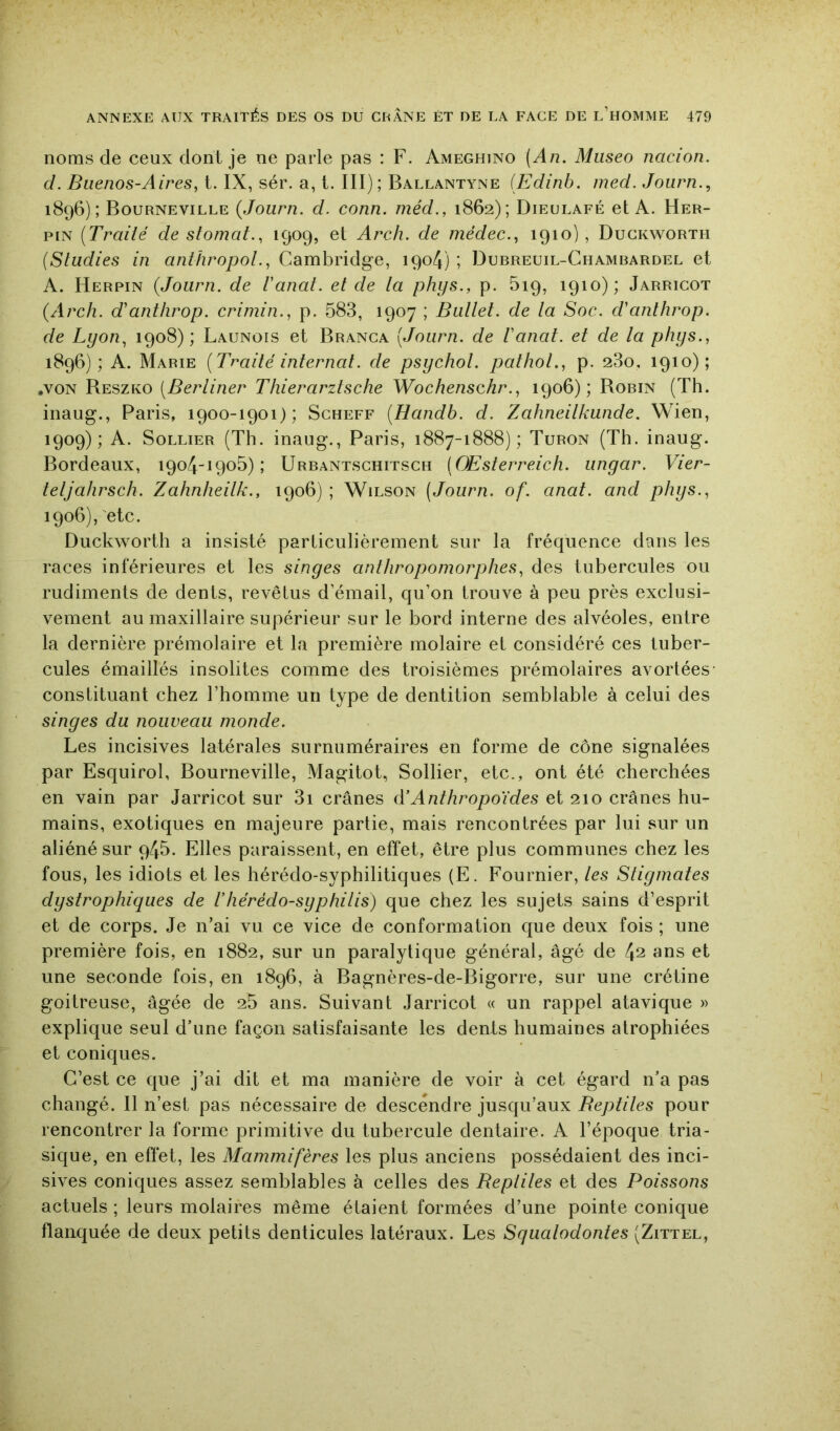 noms de ceux dont je ne parle pas : F. Ameghjno (An. Miiseo nacion. cl. Buenos-Aires, t. IX, sér. a, t. III) ; Ballantyne [Edinb. med. Journ., 1896); Bourneville {Journ. d. conn. méd., 1862); Dieulafé et A. Her- piN [Traité de stomat., 1909, et Arch. de médec., 1910), Duckworth [Studies in anthropol., Cambridge, 190/I) ; Durreuil-Chambardel et A. Herpin {Journ. de Vanat. et de la phijs., p. 519, 1910); Jarricot {Arch. d'antlirop. crimin., p. 583, 1907 ; Ballet, de la Soc. d'anlhrop. de Lyon, 1908); Launois et Branca [Journ. de Vanat. et de la phys., 1896); A. Marie [Traité internat, de psychol. pathol., p. 280, 1910); .VON Reszko [Berliner Thierarztsche Wochenschr., 1906); Robin (Th. inaug., Paris, 1900-1901); Scheff [Handb. d. Zahneilkunde. Wien, 1909); A. SoLLiER (Th. inaug., Paris, 1887-1888); Turon (Th. inaug. Bordeaux, 1904-1905); Urbantschitsch (OEsterreich. ungar. Vier- teljalirsch. Zahnheilk., 1906) ; Wilson (Journ. of. anat. and phys., 1906), etc. Duckworth a insisté particulièrement sur la fréquence dans les races inférieures et les singes anthropomorphes, des tubercules ou rudiments de dents, revêtus d’émail, qu’on trouve à peu près exclusi- vement au maxillaire supérieur sur le bord interne des alvéoles, entre la dernière prémolaire et la première molaire et considéré ces tuber- cules émaillés insolites comme des troisièmes prémolaires avortées constituant chez l’homme un type de dentition semblable à celui des singes du nouveau monde. Les incisives latérales surnuméraires en forme de cône signalées par Esquirol, Bourneville, Magitot, Sollier, etc., ont été cherchées en vain par Jarricot sur 3i crânes à’Anthropoïdes et 210 crânes hu- mains, exotiques en majeure partie, mais rencontrées par lui sur un aliéné sur q45. Elles paraissent, en effet, être plus communes chez les fous, les idiots et les hérédo-syphilitiques (E. Fournier, les Stigmates dystrophiques de Vhérédo-syphilis) que chez les sujets sains d’esprit et de corps. Je n’ai vu ce vice de conformation que deux fois ; une première fois, en 1882, sur un paralytique général, âgé de 4^ ans et une seconde fois, en 1896, à Bagnères-de-Bigorre, sur une crétine goitreuse, âgée de 25 ans. Suivant Jarricot « un rappel atavique » explique seul dTine façon satisfaisante les dents humaines atrophiées et coniques. C’est ce que j’ai dit et ma manière de voir à cet égard n’a pas changé. Il n’est pas nécessaire de descendre jusqu’aux Beptites pour rencontrer la forme primitive du tubercule dentaire. A l’époque tria- sique, en effet, les Mammifères les plus anciens possédaient des inci- sives coniques assez semblables à celles des Beptiles et des Poissons actuels ; leurs molaires même étaient formées d’une pointe conique flanquée de deux petits denticules latéraux. Les Squalodontes (Zittel,