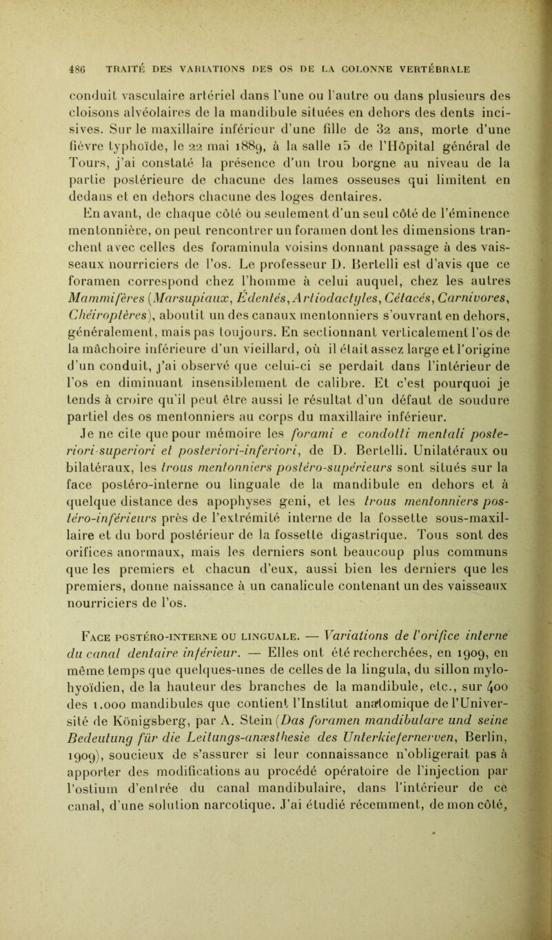 conduit vasculaire artériel dans Tune ou l'autre ou dans plusieurs des cloisons alvéolaires de la mandibule situées en dehors des dents inci- sives. Sur le maxillaire inférieur d’une fille de 32 ans, morte d’une fièvre typhoïde, le 22 mai 1889, à la salle i5 de l’Hôpital général de Tours, j’ai constaté la présence d’un trou borgne au niveau de la partie postérieure de chacune des lames osseuses qui limitent en dedans et en dehors chacune des loges dentaires. En avant, de chaque côté bu seulement d’un seul côté de l’éminence mentonnière, on peut rencontrer un foramen dont les dimensions tran- chent avec celles des foraminula voisins donnant passage à des vais- seaux nourriciers de l’os. Le professeur D. Bertelli est d’avis que ce foramen correspond chez l’homme à celui auquel, chez les autres Mammifères [Marsupiaux^ Edentés^ Artiodactyles^ Cétacés^ Carnivores, Chéiroptères), aboutit un des canaux mentonniers s’ouvrant en dehors, généralement, mais pas toujours. En sectionnant verticalement l’os de la mâchoire inférieure d’un vieillard, où il était assez large et l’origine d’un conduit, j’ai observé que celui-ci se perdait dans l’intérieur de l’os en diminuant insensiblement de calibre. Et c’est pourquoi je tends à croire qu’il peut être aussi le résultat d’un défaut de soudure partiel des os mentonniers au corps du maxillaire inférieur. Je ne cite que pour mémoire les forami e condotti mentali poste- riori-superiori et posteriori-inferiori, de D. Bertelli. Unilatéraux ou bilatéraux, les trous mentonniers postéro-supérieurs sont situés sur la face postéro-interne ou linguale de la mandibule en dehors et à quelque distance des apophyses geni, et les trous mentonniers pos- téro-inférieurs près de l’extrémité interne de la fossette sous-maxil- laire et du bord postérieur de la fossette digastrique. Tous sont des orifices anormaux, mais les derniers sont beaucoup plus communs que les premiers et chacun d’eux, aussi bien les derniers que les premiers, donne naissance à un canalicule contenant un des vaisseaux nourriciers de l’os. Face pgstéro-interne ou linguale. — Variations de Vorifice interne du canal dentaire inférieur. — Elles ont été recherchées, en 1909, en meme temps que quelques-unes de celles de la lingula, du sillon mylo- hyoïdien, de la hauteur des branches de la mandibule, etc., sur 4oo des i.ooo mandibules que contient l’Institut anatomique de l’Univer- sité de Kônigsberg, par A. Siein[Das foramen mandibulare und seine Bedeulung für die Leitungs-anæsthesie des Unterkiefernerven, Berlin, 1909), soucieux de s’assurer si leur connaissance n’obligerait pas à apporter des modifications au procédé opératoire de l’injection par l’ostium d’enlrée du canal mandibulaire, dans l’intérieur de ce canal, d’une solution narcotique. J’ai étudié récemment, de mon côté,