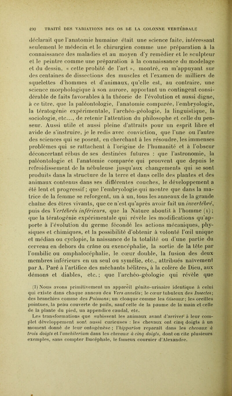 (Icclarait que l’anatomie humaine était une science faite, intéressant seulement le médecin et le chirurgien comme une préparation à la connaissance des maladies et au moyen d’y remédier et le sculpteur et le peintre comme une préparation à la connaissance du modelage et du dessin, « cette probité de l’art », montré, en m’appuyant sur des centaines de dissections des muscles et l’examen de milliers de squelettes d’hommes et d’animaux, qu’elle est, au contraire, une science morphologique à son aurore, apportant un contingent consi- dérable de faits favorables à la théorie de l’évolution et aussi digne, à ce titre, que la paléontologie, l’anatomie comparée, l’embryologie, la tératogénie expérimentale, l’archéo-géologie, la linguistique, la sociologie, etc..., de retenir l’attention du philosophe et celle du pen- seur. Aussi utile et aussi pleine d’attraits pour un esprit libre et avide de s’instruire, je le redis avec conviction, que l'une ou l’autre des sciences qui se posent, en cherchant à les résoudre, les immenses problèmes qui se rattachent à l’origine de l’humanité et à l’obscur déconcertant rébus de ses destinées futures : que l’astronomie, la paléontologie et l’anatomie comparée qui prouvent que depuis le refroidissement de la nébuleuse jusqu’aux changements qui se sont produits dans la structure de la terre et dans celle des plantes et des animaux contenus dans ses différentes couches, le développement a été lent et progressif; que l’embryologie qui montre que dans la ma- trice de la femme se reforgent, un à un, tous les anneaux de la grande chaîne des êtres vivants, que ce n’est qu’après avoir fait un invertébré^ puis des Vertébrés inférieurs, que la Nature aboutit à l’homme (i) ; que la tératogénie expérimentale qui révèle les modifications qu’ap- porte à l’évolution du germe fécondé les actions mécaniques, phy- siques et chimiques, et la possibilité d’obtenir à volonté l’œil unique et médian ou cyclopie, la naissance de la totalité ou d’une partie du cerveau en dehors du crâne ou exencéphalie, la sortie de la tête par l’ombilic ou omphalocéphalie, le cœur double, la fusion des deux membres inférieurs en un seul ou symélie, etc., attribués naïvement par A. Paré à l’artifice des méchants bélitres, à la colère de Dieu, aux démons et diables, etc. ; que l’archéo-géologie qui révèle que (1) Nous avons primitivement un appareil génito-urinaire identique à celui qui existe dans chaque anneau des Vers annelés\ le cœur tubuleux des Insectes-, des branchies comme des Poissons-, un cloaque comme les Oiseaux-, les oreilles pointues, la peau couverte de poils, sauf celle de la paume de la main et celle de la plante du pied, un appendice caudal, etc. Les transformations que subissent les animaux avant d’arriver à leur com- plet développement sont aussi curieuses : les chevaux ont cinq doigts à un moment donné de leur ontogénèse ; Vhipparion reparaît dans les chevaux à trois doigts et Vanchiterium dans les chevaux à cinq doigts, dont on cite plusieurs exemples, sans compter Bucçphale, le fameux coursier d’Alexandre,