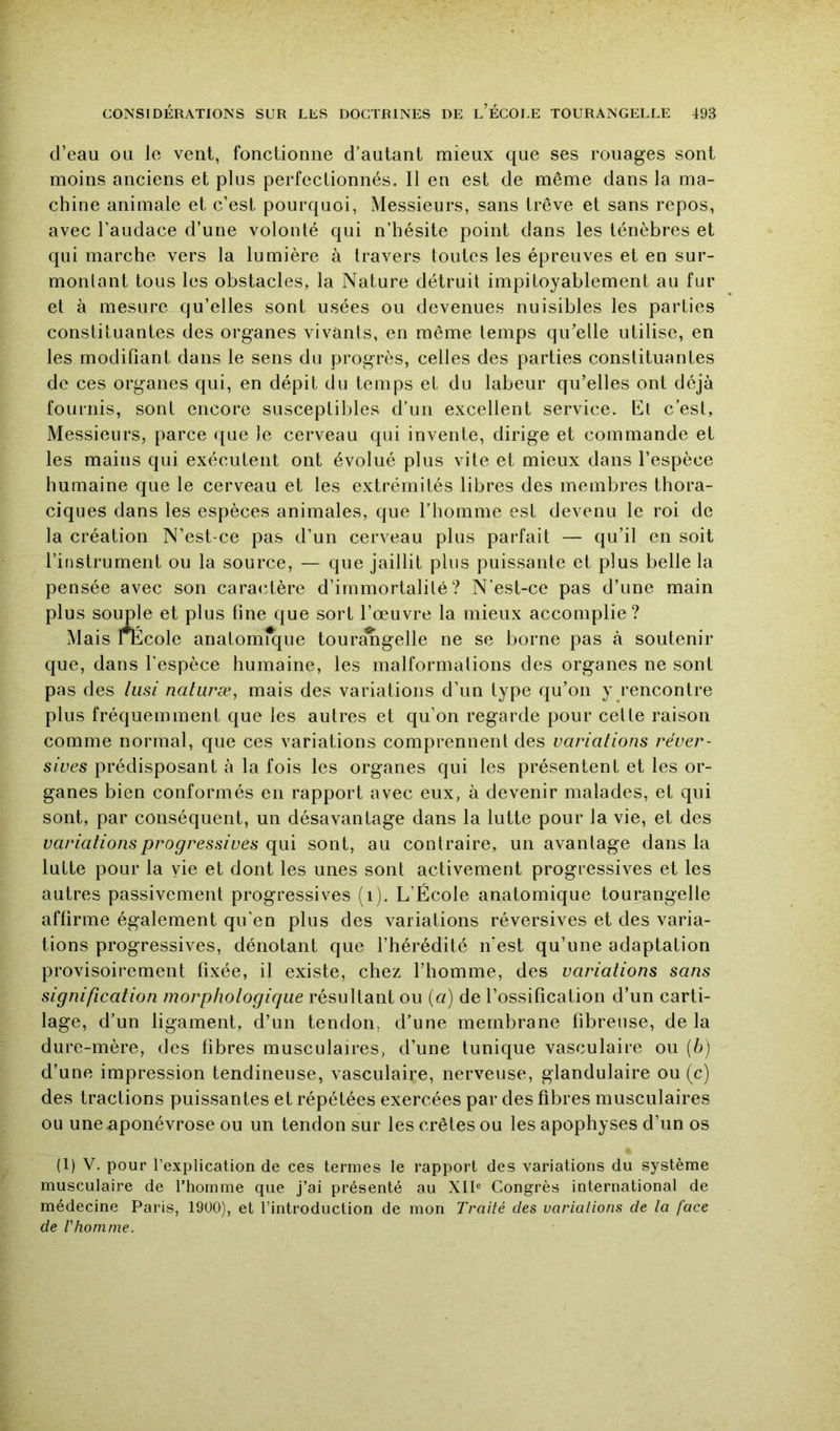 d’eau ou le vent, fonctionne d’autant mieux que ses rouages sont moins anciens et plus perfectionnés. Il en est de même dans la ma- chine animale et c’est pourquoi, Messieurs, sans trêve et sans repos, avec l’audace d’une volonté qui n’hésite point dans les ténèbres et qui marche vers la lumière à travers toutes les épreuves et en sur- monlant tous les obstacles, la Nature détruit impitoyablement au fur et à mesure qu’elles sont usées ou devenues nuisibles les parties constituantes des organes vivants, en même temps qu’elle utilise, en les modifiant dans le sens du progrès, celles des parties constituantes de ces organes qui, en dépit du temps et du labeur qu’elles ont déjà fournis, sont encore susceptildes d’un excellent service. Et c’est, Messieurs, parce que le cerveau qui invente, dirige et commande et les mains qui exécutent ont évolué plus vite et mieux dans l’espèce humaine que le cerveau et les extrémités libres des membres thora- ciques dans les espèces animales, que l’homme est devenu le roi de la création N’est-ce pas d’un cerveau plus parfait — qu’il en soit l’instrument ou la source, — que jaillit plus puissante et plus belle la pensée avec son caraidère d’immortalité? N'est-ce pas d’une main que, dans l’espèce humaine, les malformations des organes ne sont pas des liisi natiiræ, mais des variations d’un type qu’on y rencontre plus fréquemment que les autres et qu’on regarde pour celte raison comme normal, que ces variations comprennent des variations réver- sives prédisposant à la fois les organes qui les présentent et les or- ganes bien conformés en rapport avec eux, à devenir malades, et qui sont, par conséquent, un désavantage dans la lutte pour la vie, et des variations progressives qui sont, au contraire, un avantage dans la lutte pour la vie et dont les unes sont activement progressives et les autres passivement progressives (i). L’École anatomique tourangelle affirme également qu’en plus des variations réversives et des varia- tions progressives, dénotant que l’hérédité n’est qu’une adaptation provisoirement fixée, il existe, chez l’homme, des variations sans signification morphotogiqiie résultant ou {a) de l’ossification d’un carti- lage, d’un ligament, d’un tendon, d’une membrane fibreuse, de la dure-mère, des fibres musculaires, d’une tunique vasculaire ou (b) d’une impression tendineuse, vasculaire, nerveuse, glandulaire ou (c) des tractions puissantes et répétées exercées par des fibres musculaires ou une aponévrose ou un tendon sur les crêtes ou les apophyses d’un os (1) V. pour l’explication de ces termes le rapport des variations du système musculaire de l’homme que j’ai présenté au XII® Congrès international de médecine Paris, 19Ü0), et l’introduction de mon Traité des variations de la face de rhomme.