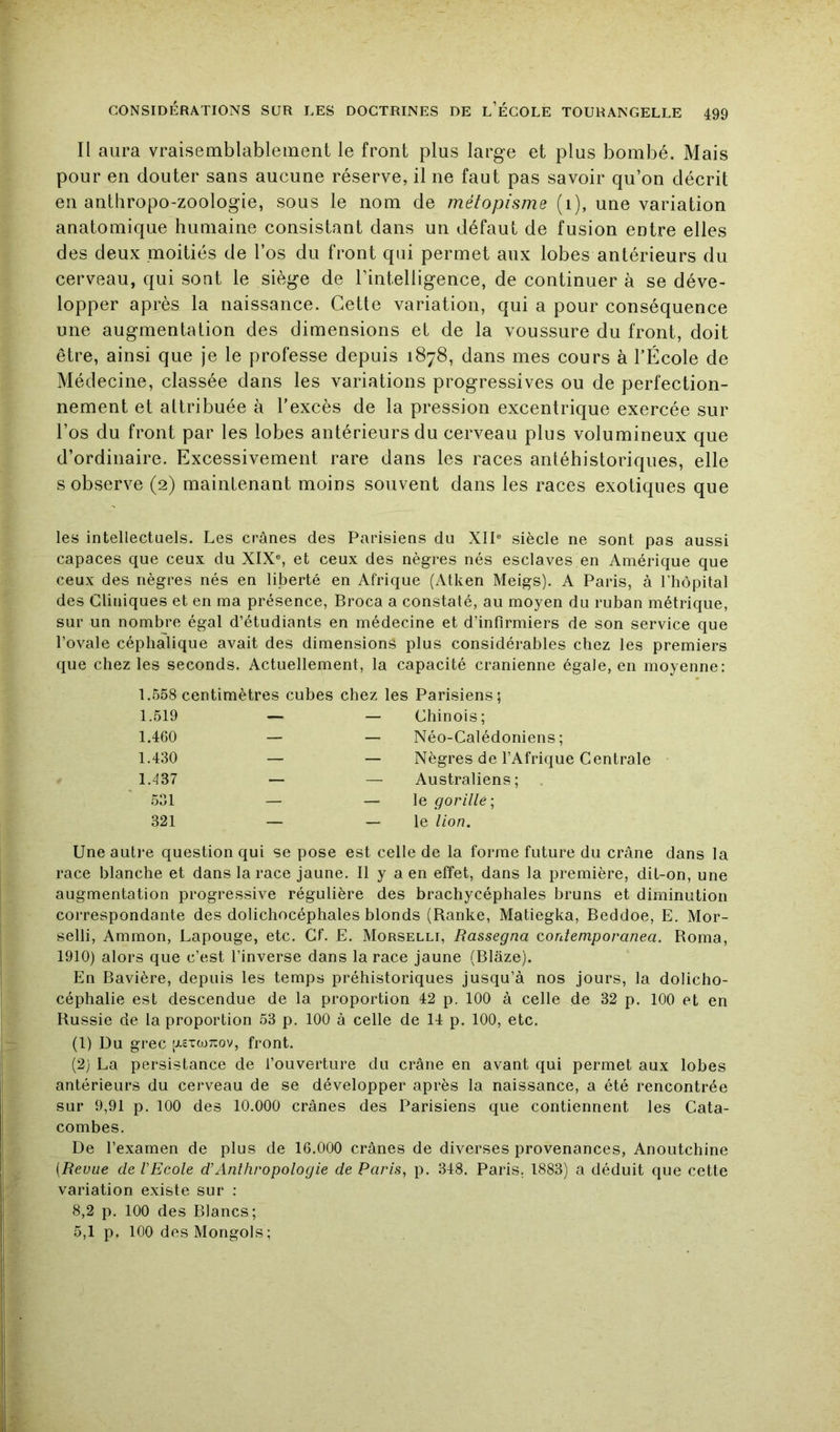 Il aura vraisemblablement le front plus large et plus bombé. Mais pour en douter sans aucune réserve, il ne faut pas savoir qu’on décrit en anthropo-zoologie, sous le nom de métopisme (i), une variation anatomique humaine consistant dans un défaut de fusion entre elles des deux moitiés de l’os du front qui permet aux lobes antérieurs du cerveau, qui sont le siège de l’intelligence, de continuer à se déve- lopper après la naissance. Cette variation, qui a pour conséquence une augmentation des dimensions et de la voussure du front, doit être, ainsi que je le professe depuis 1878, dans mes cours à l’École de Médecine, classée dans les variations progressives ou de perfection- nement et attribuée à l'excès de la pression excentrique exercée sur l’os du front par les lobes antérieurs du cerveau plus volumineux que d’ordinaire. Excessivement rare dans les races antéhistoriques, elle s observe (2) maintenant moins souvent dans les races exotiques que les intellectuels. Les crânes des Parisiens du XIP siècle ne sont pas aussi capaces que ceux du XIX®, et ceux des nègres nés esclaves en Amérique que ceux des nègres nés en liberté en Afrique (Atken Meigs). A Paris, à l’hôpital des Cliniques et en ma présence, Broca a constaté, au moyen du ruban métrique, sur un nombre égal d’étudiants en médecine et d’infirmiers de son service que l’ovale céphalique avait des dimensions plus considérables chez les premiers que chez les seconds. Actuellement, la capacité crânienne égale, en moyenne; 1.558 centimètres cubes chez les Parisiens; 1.519 — — Chinois; 1.460 — — Néo-Calédoniens; 1.430 — — Nègres de l’Afrique Centrale 1.437 — — Australiens; .531 — — \q gorille-, 321 — — le lion. Une auti*e question qui se pose est celle de la forme future du crâne dans la race blanche et dans la race jaune. Il y a en effet, dans la première, dit-on, une augmentation progressive régulière des brachycéphales bruns et diminution correspondante des dolichocéphales blonds (Ranke, Matiegka, Beddoe, E. Mor- selli, Ammon, Lapouge, etc. Cf. E. Morselli, Rassegna contemporanea. Borna, 1910) alors que c’est l’inverse dans la race jaune (Blâze). En Bavière, depuis les temps préhistoriques jusqu’à nos jours, la dolicho- céphalie est descendue de la proportion 42 p. 100 à celle de 32 p. 100 et en Russie de la proportion 53 p. 100 à celle de 14 p. 100, etc. (1) Du grec [j.£tojt:ov, front. (2) La persistance de fouverture du crâne en avant qui permet aux lobes antérieurs du cerveau de se développer après la naissance, a été rencontrée sur 9,91 p. 100 des 10.000 crânes des Parisiens que contiennent les Cata- combes. De l’examen de plus de 16.000 crânes de diverses provenances, Anoutchine [Revue de l'Ecole d'Anthropologie de Paris, p. 348. Paris. 1883) a déduit que cette variation existe sur : 8,2 p. 100 des Blancs; 5,1 p. 100 des Mongols;