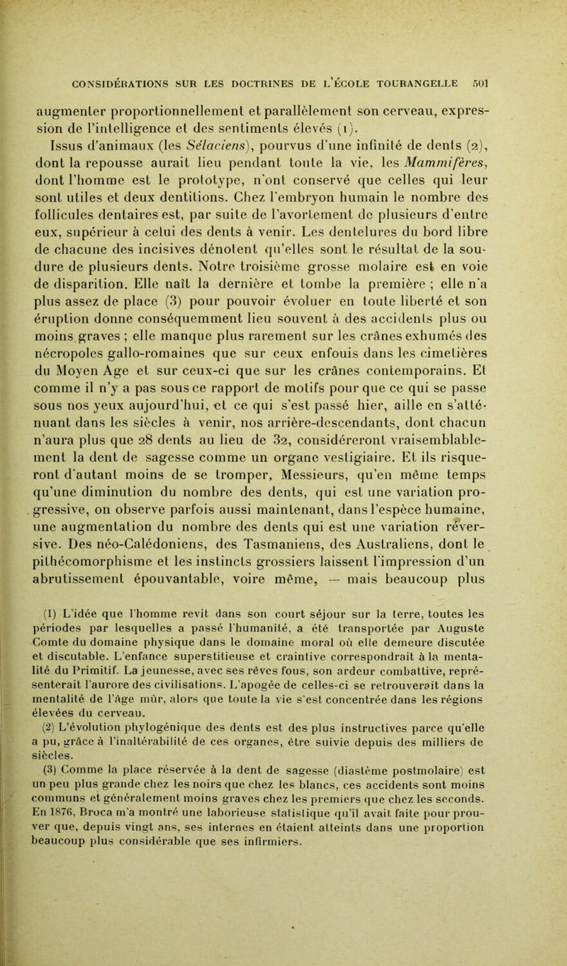 augmenter proportionnellement et parallèlement son cerveau, expres- sion de l’intelligence et des sentiments élevés (i). Issus d’animaux (les Sélaciens), pourvus d’une infinité de dents (2), dont la repousse aurait lieu pendant toute la vie, les Mammifères, dont l’homme est le prototype, n’ont conservé que celles qui leur sont utiles et deux dentitions. Chez l’embryon humain le nombre des follicules dentaires est, par suite de l’avortement de plusieurs d’entre eux, supérieur à celui des dents à venir. Les dentelures du bord libre de chacune des incisives dénotent qu’eltes sont le résultat de la sou- dure de plusieurs dents. Notre troisième grosse molaire est en voie de disparition. Elle naît la dernière et tombe la première ; elle n’a plus assez de place (3) pour pouvoir évoluer en toute liberté et son éruption donne conséquemment lieu souvent à des accidents plus ou moins^graves ; elle manque plus rarement sur les crânes exhumés des nécropoles gallo-romaines que sur ceux enfouis dans les cimetières du Moyen Age et sur ceux-ci que sur les crânes contemporains. Et comme il n’y a pas sous ce rapport de motifs pour que ce qui se passe sous nos yeux aujourd’hui, et ce qui s’est passé hier, aille en s’atté- nuant dans les siècles à venir, nos arrière-descendants, dont chacun n’aura plus que 28 dents au lieu de 82, considéreront vraisemblable- ment la dent de sagesse comme un organe vestigiaire. Et ils risque- ront d’autant moins de se tromper, Messieurs, qu’en même temps qu’une diminution du nombre des dents, qui est une variation pro- gressive, on observe parfois aussi maintenant, dans l’espèce humaine, une augmentation du nombre des dents qui est une variation réver- sive. Des néo-Galédoniens, des Tasmaniens, des Australiens, dont le ^ pithécomorphisme et les instincts grossiers laissent l’impression d’un abrutissement épouvantable, voire même, — mais beaucoup plus (1) L’idée que l’homme revit dans son court séjour sur la terre, toutes les périodes par lesquelles a passé l’humanité, a été transportée par Auguste Comte du domaine physique dans le domaine moral où elle demeure discutée et discutable. L’enfance superstitieuse et craintive correspondrait à la menta- lité du Primitif. La jeunesse, avec ses rêves fous, son ardeur combattive, repré- senterait l’aurore des civilisations. L’apogée de celles-ci se retrouverait dans la mentalité de l’Age mùr, alors que toute la vie s'est concentrée dans les régions élevées du cerveau. (2) L’évolution phylogénique des dents est des plus instructives parce qu’elle a pu, grâce à l’inaltérabilité de ces organes, être suivie depuis des milliers de siècles. (3) Comme la place réservée à la dent de sagesse (diastème postmolaire) est un peu plus grande chez les noirs que chez les blancs, ces accidents sont moins communs et généralement moins graves chez les premiers que chez les seconds. En 1876, Broca m’a montré une laborieuse statislique qu’il avait faite pour prou- ver que, depuis vingt ans, ses internes en étaient atteints dans une proportion beaucoup plus considérable que ses infirmiers.