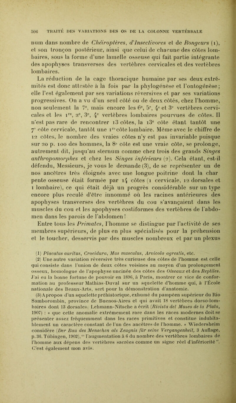 num dans nombre de Chéiroptères, d'insectivores et de Rongeurs (i), et son tronçon postérieur, ainsi que celui de chacune des côtes lom- baires, sous la forme d’une lamelle osseuse qui fait partie intégrante des apophyses transverses des vertèbres cervicales et des vertèbres lombaires. La réduction de la cage thoracique humaine par ses deux extré- mités est donc attestée à la fois par la phylogénèse et l’ontogénèse; elle l’est également par ses variations réversives et par ses variations progressives. On a vu d’un seul côté ou de deux côtés, chez l’homme, non seulement la 7®, mais encore les 6®, 5% 4° et 3® vertèbres cervi- cales et les i*'®, 2®, 3®, 4® vertèbres lombaires pourvues de côtes. Il n’est pas rare de rencontrer 13 côtes, la i3® côte étant tantôt une 7® côte cervicale, tantôt une i*’®côte lombaire. Même avec le chiffre de 12 côtes, le nombre des vraies côtes n’y est pas invariable puisque sur 20 p. 100 des hommes, la 8« côte est une vraie côte, se prolonge, autrement dit, jusqu’au sternum comme chez trois des grands Singes anthropomorphes et chez les Singes inférieurs (2). Gela étant, est-il défendu. Messieurs, je vous le demande (3), de se représenter un de nos ancêtres très éloignés avec une longue poitrine dont la char pente osseuse était formée par i4 côtes (1 cervicale, 12 dorsales et 1 lombaire), ce qui était déjà un progrès considérable sur un type encore plus reculé d’être innommé où les racines antérieures des apophyses transverses des vertèbres du cou s’avançaient dans les muscles du cou et les apophyses costiformes des vertèbres de l'abdo- men dans les parois de l’abdomen ! Entre tous les Primates^ l’homme se distingue par l’activité de ses membres supérieurs, de plus en plus spécialisés pour la préhension et le toucher, desservis par des muscles nombreux et par un plexus (1) Placatus auritus, Crocidura, Mus musculus, Aruicola agreslis, etc. (2) Une autre variation réversive très curieuse des côtes de l’homme est celle qui consiste dans l’union de deux côtes voisines au moyen d’un prolongement osseux, homologue de l’apophyse uncinée des côtes des Oiseaux et des Reptiles. J’ai eu la bonne fortune de pouvoir en 1896, à Paris, montrer ce vice de confor- mation au professeur Mathias-Duval sur un squelette d’homme qui, à l’École nationale des Beaux-Arts, sert pour la démonstration d’anatomie. (3) Apropos d'un squelette préhistorique, exhumé du pampéen supérieur du Rio Samborombin, province de Buenos-Aires et qui avait 18 vertèbres dorso-lom- baires dont 13 dorsales. Lehmann-Nitsche a écrit [Riuista del Museo de la Plata, 1907) ; « que cette anomalie extrêmement rare dans les races modernes doit se présenter assez fréquemment dans les races primitives et constitue indubita- blement un caractère constant de l’un des ancêtres de l’homme. » Wiedersheim considère [Der Bau des Menschen als Zeugnis fur seine Vergangenheii, 3 Auflage, p. 36. Tiibingen, 1902), “ l’augmentation à 6 du nombre des vertèbres lombaires de l’homme aux dépens des vertèbres sacrées comme un signe réel d’infériorité C’est également mon avis.