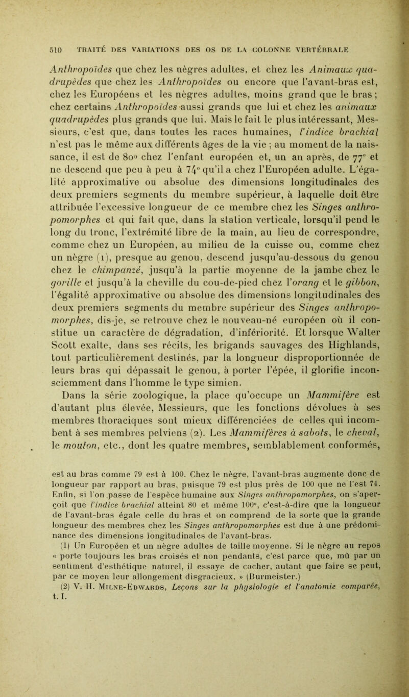 Anthropoïdes que chez les nègres adultes, et chez les Animaux qua- drupèdes que chez les Anthropoïdes ou encore que l’avant-bras est, chez les Européens et les nègres adultes, moins grand que le bras ; chez certains Anthropoïdes’diussi grands que lui et chez les animaux quadrupèdes plus grands que lui. Mais le fait le plus intéressant, Mes- sieurs, c’est que, dans toutes les races humaines, l’indice brachial n’est pas le même aux dilïerents âges de la vie ; au moment de la nais- sance, il est de 8o<î chez l’enfant européen et, un an après, de 77“ et ne descend que peu à peu à 74° qu’il a chez l’Européen adulte. L’éga- lité approximative ou absolue des dimensions longitudinales des deux premiers segments du membre supérieur, à laquelle doit être attribuée l’excessive longueur de ce membre chez les Singes anthro- pomorphes et qui fait que, dans la station verticale, lorsqu’il pend le long du tronc, l’extrémité libre de la main, au lieu de correspondre, comme chez un Européen, au milieu de la cuisse ou, comme chez un nègre (1), presque au genou, descend jusqu’au-dessous du genou chez le chimpanzé, jusqu’à la partie moyenne de la jambe chez le gorille et jusqu’à la cheville du cou-de-pied chez Vorang et le gibbon, l’égalité approximative ou absolue des dimensions longitudinales des deux premiers segments du membre supérieur des Singes anthropo- morphes, dis-je, se retrouve chez le nouveau-né européen où il con- stitue un caractère de dégradation, d’infériorité. Et lorsque Walter Scott exalte, dans ses récits, les brigands sauvages des Highlands, tout particulièrement destinés, par la longueur disproportionnée de leurs bras qui dépassait le genou, à porter l’épée, il glorifie incon- sciemment dans l’homme le type simien. Dans la série zoologique, la place qu’occupe un Mammifère est d’autant plus élevée. Messieurs, que les fonctions dévolues à ses membres thoraciques sont mieux différenciées de celles qui incom- bent à ses membres pelviens (2). Les Mammifères à sabots, le cheval, le mouton, etc., dont les quatre membres, semblablement conformés, est au bras comme 79 est à 100. Chez le nègre, Tavant-bras augmente donc de longueur par rapport au bras, puisque 79 est plus près de 100 que ne l’est 74. Enfin, si l'on passe de l’espèce humaine aux Singes anthropomorphes, on s’aper- çoit què l'indice brachial atteint 80 et même 100°, c’est-à-dire que la longueur de l’avant-bras égale celle du bras et on comprend de la sorte que la grande longueur des membres chez les Singes anthropomorphes est due à une prédomi- nance des dimensions longitudinales de l’avant-bras. (1) Un Européen et un nègre adultes de taille moyenne. Si le nègre au repos « porte toujours les bras croisés et non pendants, c’est parce que, mû par un sentiment d’esthétique naturel, il essaye de cacher, autant que faire se peut, par ce moyen leur allongement disgracieux. » (Burmeister.) (2) V. H. Milne-Edwards, Leçons sur la physiologie et l'anatomie comparée,