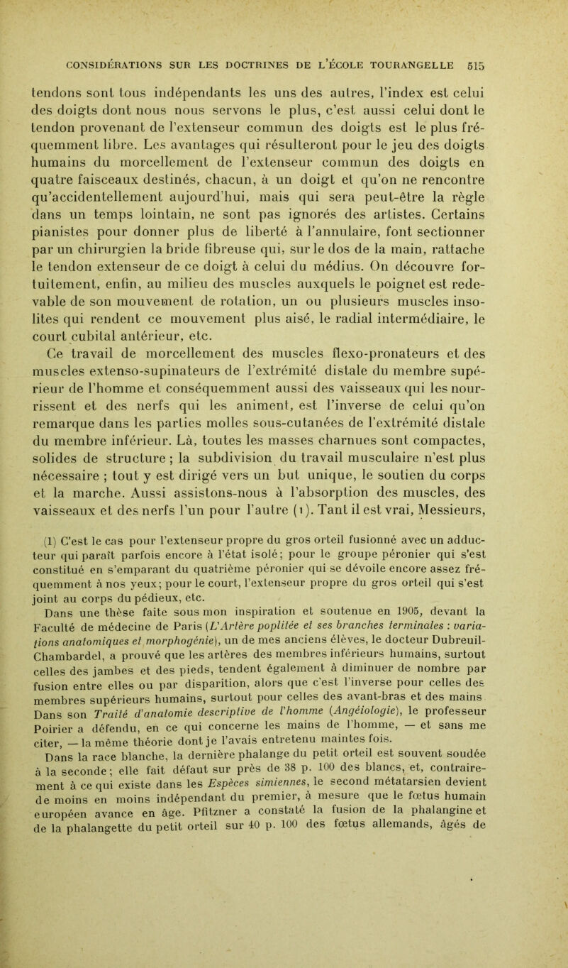 tendons sont tous indépendants les uns des autres, l’index est celui des doigts dont nous nous servons le plus, c’est aussi celui dont le tendon provenant de l’extenseur commun des doigts est le plus fré- quemment libre. Les avantages qui résulteront pour le jeu des doigts humains du morcellement de l’extenseur commun des doigts en quatre faisceaux destinés, chacun, à un doigt et qu’on ne rencontre qu’accidentellement aujourd’hui, mais qui sera peut-être la règle dans un temps lointain, ne sont pas ignorés des artistes. Certains pianistes pour donner plus de liberté à Fannulaire, font sectionner par un chirurgien la bride fibreuse qui, sur le dos de la main, rattache le tendon extenseur de ce doigt à celui du médius. On découvre for- tuitement, enfin, au milieu des muscles auxquels le poignet est rede- vable de son mouvement de rotation, un ou plusieurs muscles inso- lites qui rendent ce mouvement plus aisé, le radial intermédiaire, le court cubital antérieur, etc. Ce travail de morcellement des muscles flexo-pronateurs et des muscles extenso-supinateurs de l’extrémité distale du membre supé- rieur de l’homme et conséquemment aussi des vaisseaux qui les nour- rissent et des nerfs qui les animent, est l’inverse de celui qu’on remarque dans les parties molles sous-cutanées de l’extrémité distale du membre inférieur. Là, toutes les masses charnues sont compactes, solides de structure ; la subdivision du travail musculaire n’est plus nécessaire ; tout y est dirigé vers un but unique, le soutien du corps et la marche. Aussi assistons-nous à l’absorption des muscles, des vaisseaux et des nerfs l’un pour l’autre ( i ). Tant il est vrai. Messieurs, (1) C’est le cas pour l’extenseur propre du gros orteil fusionné avec un adduc- teur qui paraît parfois encore à l’état isolé; pour le groupe péronier qui s’est constitué en s’emparant du quatrième péronier qui se dévoile encore assez fré- quemment à nos yeux; pour le court, l’extenseur propre du gros orteil qui s’est joint au corps du pédieux, etc. Dans une thèse faite sous mon inspiration et soutenue en 1905, devant la Faculté de médecine de Paris [VArtère poplitée et ses branches terminales ; varia- tions anatomiques et morphogénie), un de mes anciens élèves, le docteur Dubreuil- Chambardel, a prouvé que les artères des membres inférieurs humains, surtout celles des jambes et des pieds, tendent également à diminuer de nombre par fusion entre elles ou par disparition, alors que c’est l’inverse pour celles des membres supérieurs humains, surtout pour celles des avant-bras et des mains Dans son Traité d'anatomie descriptive de Vhomme {Angéiologie), le professeur Poirier a défendu, en ce qui concerne les mains de l’homme, — et sans me citer, —la même théorie dont je l’avais entretenu maintes fois. Dans la race blanche, la dernière phalange du petit orteil est souvent soudée à la seconde ; elle fait défaut sur près de 38 p. 100 des blancs, et, contraire- ment à ce qui existe dans les Espèces simiennes, le second métatarsien devient de moins en moins indépendant du premier, à mesure que le fœtus humain européen avance en âge. Pfitzner a constaté la fusion de la phalangine et de la phalangette du petit orteil sur 40 p. 100 des fœtus allemands, âgés de