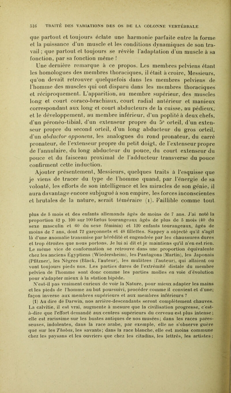 que partout et toujours éclate une harmonie parfaite entre la forme et la puissance d’un muscle et les conditions dynamiques de son tra- vail ; que partout et toujours se révèle l’adaptation d’un muscle à sa fonction, par sa fonction même ! Une dernière remarque à ce propos. Les membres pelviens étant les homologues des membres thoraciques, il était à croire, Messieurs, qu’on devait retrouver quelquefois dans les membres pelviens de l'homme des muscles qui ont disparu dans les membres thoraciques et réciproquement. L’apparition, au membre supérieur, des muscles long et court coraco-brachiaux, court radial antérieur et manieux correspondant aux long et court abducteurs de la cuisse, au pédieux, et le développement, au membre inférieur, d’un poplité à deux chefs, d’un péronéo-tibial, d’un extenseur propre du 5® orteil, d’un exten- seur propre du second orteil, d’un long abducteur du gros orteil, d’un abdiictor opponens, les analogues du rond pronateur, du carré pronateur, de l’extenseur propre du petit doigt, de l’extenseur propre de rannulaire, du long abducteur du pouce, du court extenseur du pouce et du faisceau proximal de l’adducteur transverse du pouce confirment cette induction. Ajouter présentement, Messieurs, quelques traits à l’esquisse que je viens de tracer du type de l’homme quand, par l’énergie de sa volonté, les efforts de son intelligence et les miracles de son génie, il aura davantage encore subjugué à son empire, les forces inconscientes et brutales de la nature, serait téméraire (i). Faillible comme tout plus de 5 mois et des enfants allemands âgés de moins de 7 ans. J’ai noté la proportion 42 p. 100 sur 100fœtus tourangeaux âgés de plus de 5 mois (40 du sexe masculin et 60 du sexe féminin) et 120 enfants tourangeaux, âgés de moins de 7 ans, dont 72 garçonnets et 48 Ollettes. Sappey a objecté qu’il s’agit là d’une anomalie transmise par hérédité et engendrée par les chaussures dures et trop étroites que nous portons. Je lui ai dit et je maintiens qu’il n’en est rien. Le même vice de conformation se retrouve dans une proportion équivalente chez les anciens Égyptiens (Wiedersheim), les Pantagons (Martin), les Japonais (Pfitzner), les Nègres (Black, l’auteur), les mulâtres (l’auteur), qui allaient ou vont toujours pieds nus. Les parties dures de l’extrémité distale du membre pelvien de l’homme sont donc comme les parties molles en voie d’évolution pour s’adapter mieux à la station bipède. N’est-il pas vraiment curieux de voir la Nature, pour mieux adapter les mains et les pieds de l’homme au but poursuivi, procéder comme il convient et d’une; façon inverse aux membres supérieurs et aux membres inférieurs ? (1) Au dire de Darwin, nos arrière-descendants seront complètement chauves. La calvitie, il est vrai, augmente à mesure que la civilisation progresse, c’est- à-dire que l’effort demandé aux centres supérieurs du cerveau est plus intense ; elle est rarissime sur les bustes antiques de nos musées; dans les races pares- seuses, indolentes, dans la race arabe, par exemple, elle ne s’observe guère que sur les Thobas, les savants; dans la race blanche, elle est moins commune chez les paysans et les ouvriers que chez les citadins, les lettrés, les artistes ;