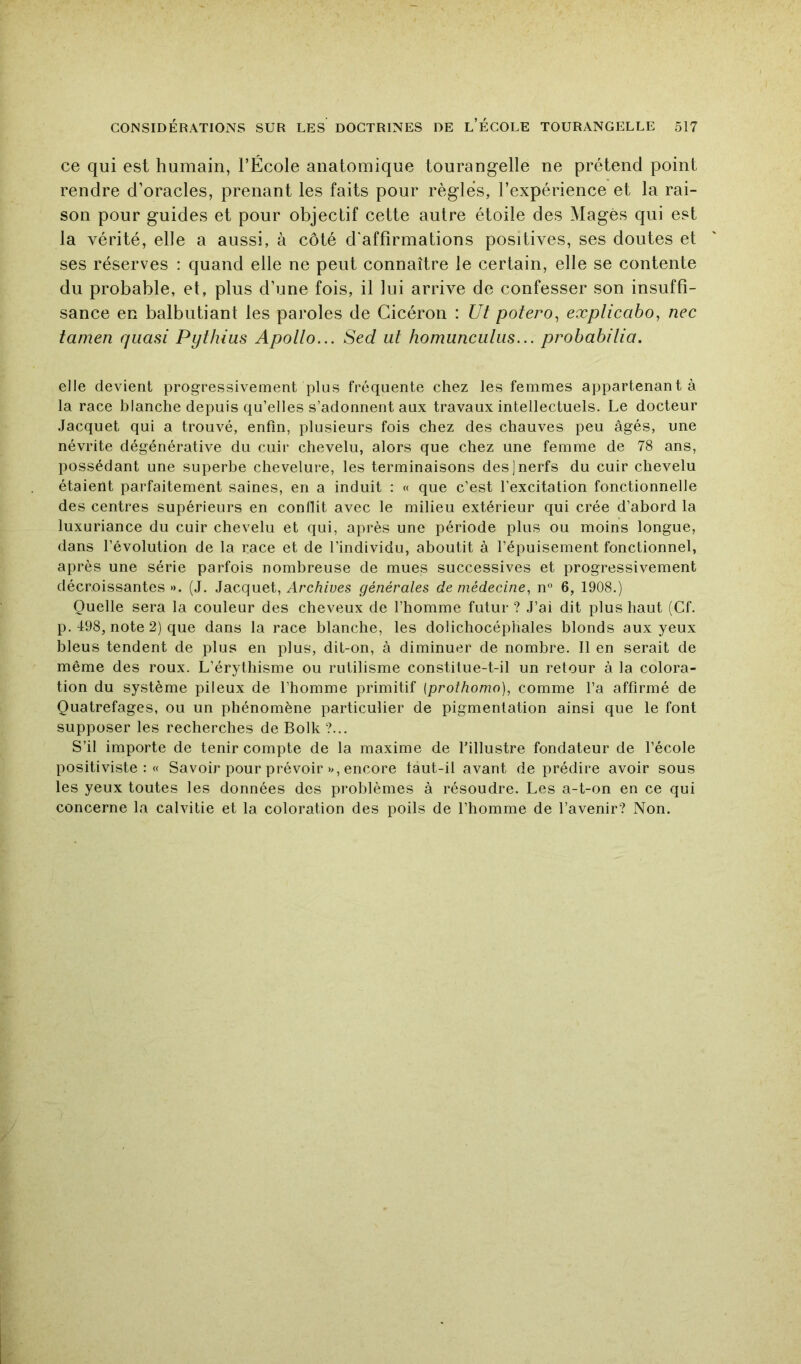 ce qui est humain, l’École anatomique tourangelle ne prétend point rendre d’oracles, prenant les faits pour règles, l’expérience et la rai- son pour guides et pour objectif cette autre étoile des Mages qui est la vérité, elle a aussi, à côté d'affirmations positives, ses doutes et ses réserves : quand elle ne peut connaître le certain, elle se contente du probable, et, plus d’une fois, il lui arrive de confesser son insuffi- sance en balbutiant les paroles de Cicéron : Ut potero^ explicabo, nec tamen quasi Pythius Apollo... Sed ut homuncutus... probabitia, elle devient progressivement plus fréquente chez les femmes appartenant à la race blanche depuis qu’elles s’adonnent aux travaux intellectuels. Le docteur Jacquet qui a trouvé, enfin, plusieurs fois chez des chauves peu âgés, une névrite dégénérative du cuir chevelu, alors que chez une femme de 78 ans, possédant une superbe chevelure, les terminaisons des]nerfs du cuir chevelu étaient parfaitement saines, en a induit : « que c’est l’excitation fonctionnelle des centres supérieurs en conflit avec le milieu extérieur qui crée d’abord la luxuriance du cuir chevelu et qui, après une période plus ou moins longue, dans l’évolution de la race et de l’individu, aboutit à l’épuisement fonctionnel, après une série parfois nombreuse de mues successives et progressivement décroissantes *>. (J. Jacquet, Archives générales de médecine, n° 6, 1908.) Quelle sera la couleur des cheveux de l’homme futur ? J’ai dit plus haut (Cf. p. 498, note 2) que dans la race blanche, les dolichocéphales blonds aux yeux bleus tendent de plus en plus, dit-on, à diminuer de nombre. Il en serait de même des roux. L’érythisme ou rutilisme constitue-t-il un retour à la colora- tion du système pileux de l’homme primitif (prothonw), comme l’a affirmé de Quatrefages, ou un phénomène particulier de pigmentation ainsi que le font supposer les recherches de Bolk ?... S’il importe de tenir compte de la maxime de l’illustre fondateur de l’école positiviste:» Savoir pour prévoir », encore taut-il avant de prédire avoir sous les yeux toutes les données des problèmes à résoudre. Les a-t-on en ce qui concerne la calvitie et la coloration des poils de l’homme de l’avenir? Non.