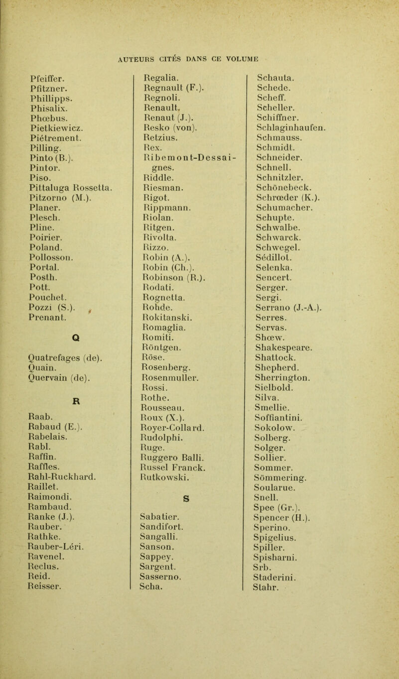 Pfeiffer. Pfîtzner. Phillipps. Phisalix. Phœbus. Pietkiewicz. Piètrement. Pilling. Pinto (B.). Pintor. Piso. Pittaluga Rossetta. Pitzorno (M.). Planer. Plesch. Pline. Poirier. Poland. Pollosson. Portai. Postli. Pott. Poucliet. Pozzi (S.). ^ Prenant. Q Quatrefages (de). O nain. Quervain (de). R Raab. Rabaud (E.). Rabelais. Rabl. Raffin. Raffles. Rabl-Ruckbard. Raillet. Raimondi. Rambaud. Ranke (J.). Rauber. Ratbke. Rauber-Léri. Ravenel. Reclus. Reid. Reisser. Regalia. Régnault (F.). Regnoli. Renault. Renaut (J.). Resko (von), Retzius. Rex. Ribemont-Dessai- gnes. Riddle. Riesman. Rigot. Rippmann. Riolan. Ritgen. Rivolta. Rizzo. Robin (A.). Robin (Cb.). Robinson (R.). Rodati. Rognetta. Robde. Rokitanski. Romaglia. Romiti. Rôntgen. Rose. Rosenberg. Rosenmuller. Rossi. Rotbe. Rousseau. Roux (X.). Royer-Collard. Rudolpbi. Ruge. Ruggero Balli. Russel Franck. Rutkowski. S Sabatier. Sandifort. Sangalli. Sanson. Sappey. Sargent. Sasserno. Scba. Scbauta. Scbede. Scbeff. Scbeller. Scbiffner. Scblaginbaufen. Scbmauss. Scbmidt. Schneider. Scbnell. Scbnitzler. Scbônebeck. Scbrœder (K.). Scbumacber. Scbupte. Scbwalbe. Scbwarck. Scbwegel. Sédillot. Selenka. Sencert. Serger. Sergi. Serrano (J.-A.). Serres. Servas. Sbœw. Shakespeare. Shattock. Shepherd. Sherrington. Sielbold. Silva. Smellie. Soffiantini. Sokolow. Solberg. Solger. Sollier. Sommer. Sômmering. Soularue. Snell. Spee (Gr.). Spencer (H.). Sperino. Spigelius. Spiller. Spisharni. Srb. Staderini. Slahr.