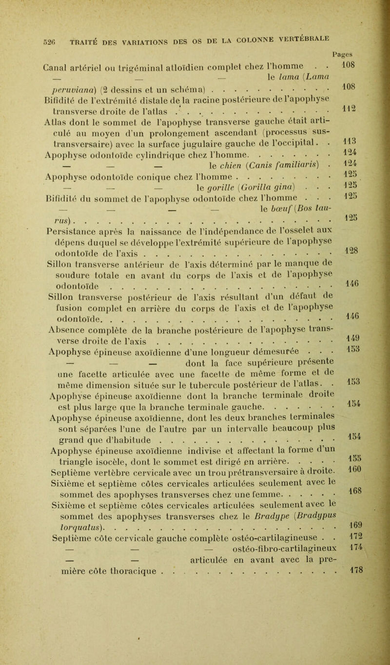 Pages Canal artériel ou trigéminal atloïdien complet chez l’homme ^ — le lama {Lama pcriwiana) (2 dessins et un schéma) Bifidité de l’extrémité distale de la racine postérieure de l’apophyse transverse droite de l’atlas Atlas dont le sommet de l’apophyse transverse gauche était arti- culé au moyen d’un prolongement ascendant (processus sus- transversaire) avec la surface jugulaire gauche de l’occipital. . Apophyse odontoïde cylindrique chez l’homme — — — le chien {Canis familiaris) . Apophyse odontoïde conique chez l’homme — — — le gorille {Gorilla gina) . . . Bifidité du sommet de l’apophyse odontoïde chez l’homme . — _ _ le bœiif{Bos Uni- ras) Persistance après la naissance de l’indépendance de l’osselet aux dépens duquel se développe l’extrémité supérieure de l’apophyse odontoïde de l’axis Sillon transverse antérieur de Taxis déterminé par le manque de soudure totale en avant du corps de Taxis et de Tapophyse odontoïde Sillon transverse postérieur de Taxis résultant d’un défaut de fusion complet en arrière du corps de Taxis et de Tapophyse odontoïde Absence complète de la branche postérieure de Tai)ophyse trans- verse droite de Taxis Apophyse épineuse axoïdienne d’une longueur démesurée . . • — — — dont la face supérieure présente Line facette articulée avec une facette de meme forme et de même dimension située sur le tubercule postérieur de Tatlas. . Apophyse épineuse axoïdienne dont la branche terminale droite est plus large que la branche terminale gauche Apophyse épineuse axoïdienne, dont les deux branches terminales sont séparées Tune de Tautre par un intervalle beaucoup plus grand que d’habitude Apophyse épineuse axoïdienne indivise et affectant la forme d’un triangle isocèle, dont le sommet est dirigé en arrière Septième vertèbre cervicale avec un trou prétransversaire à droite. Sixième et septième côtes cervicales articulées seulement avec le sommet des apophyses transverses chez une femme Sixième et septième côtes cervicales articulées seulement avec le sommet des apophyses transverses chez le Bradgpe {Bradgpus torquatus) Septième côte cervicale gauche complète ostéo-cartilagineuse . . — — — ostéo-fibro-cartilagineux — — articulée en avant avec la pre- 108 108 112 113 124 124 125 125 125 125 128 146 146 149 153 153 154 154 155 160 168 169 172 174 mière côte thoracique 178