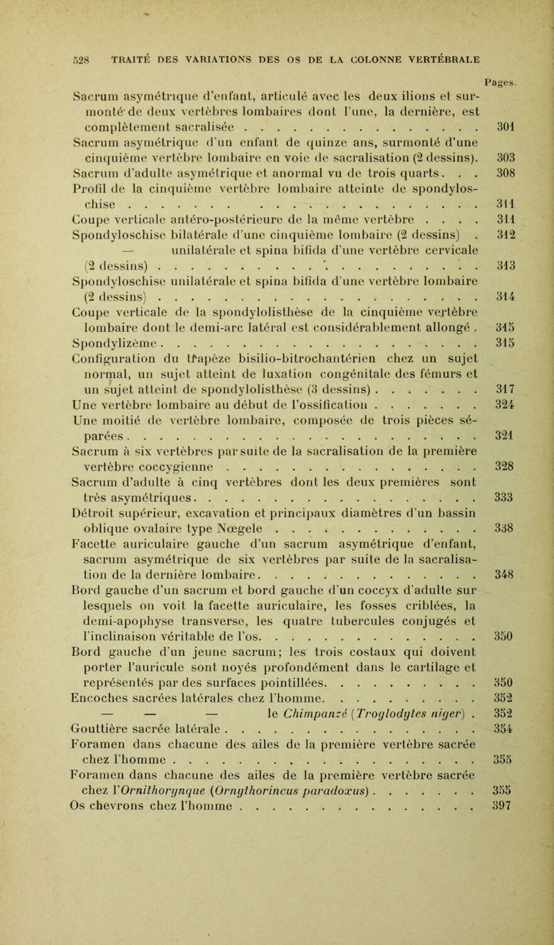 Pages. Sacrum asymétrique d’eiifaut, articulé avec les deux ilions et sur- monté'de deux vertèbres lombaires dont rime, la dernière, est complètement sacralisée 301 Sacrum asymétrique d’un enfant de quinze ans, surmonté d’une cinquième vertèbre lombaire en voie de sacralisation (2 dessins). 303 Sacrum d’adulte asymétrique et anormal vu de trois quarts. . . 308 Profil de la cinquième vertèbre lombaire atteinte de spondylos- chise 311 Coupe verticale antéro-postérieure de la même vertèbre .... 311 Spondyloschise bilatérale d’une cinquième lombaire (2 dessins) . 312 — unilatérale et spina bifîda d’une vertèbre cervicale (2 dessins) ‘ . 313 Spondyloschise unilatérale et spina bifida d’une vertèbre lombaire (2 dessins) 314 Coupe verticale de la spondylolisthèse de la cinquième vertèbre lombaire dont le demi-arc latéral est considérablement allongé . 315 Spondylizème 315 Configuration du tfapèze bisilio-bitrochantérien chez un sujet normal, un sujet atteint de luxation congénitale des fémurs et un sujet atteint de spondylolisthèse (3 dessins) 317 Une vertèbre lombaire au début de l’ossification 324 Une moitié de vertèbre lombaire, composée de trois pièces sé- parées 321 Sacrum à vertèbres par suite de la sacralisation de la première vertèbre coccygienne 328 Sacrum d’adulte à cinq vertèbres dont les deux premières sont très asymétriques 333 Détroit supérieur, excavation et principaux diamètres d’un bassin oblique ovalaire type Nœgele 338 Facette auriculaire gauche d’un sacrum asymétrique d’enfant, sacrum asymétrique de six vertèbres par suite de la sacralisa- tion de la dernière lombaire 348 Bord gauche d’un sacrum et bord gauche d’un coccyx d’adulte sur lesquels on voit la facette auriculaire, les fosses criblées, la demi-apophyse transverse, les quatre tubercules conjugés et l’inclinaison véritable de l’os 350 Bord gauche d’un jeune sacrum; les trois costaux qui doivent porter l’auricule sont noyés profondément dans le cartilage et représentés par des surfaces pointillées 350 Encoches sacrées latérales chez l’homme 352 — — — \q Chimpanzé {Troglodytes niger) . 352 Gouttière sacrée latérale 354 Foramen dans chacune des ailes de la première vertèbre sacrée chez l’homme 355 Foramen dans chacune des ailes de la première vertèbre sacrée chez VOrnithorynque {Ornythorincus paradoxus) 355 Os chevrons chez l’homme 397