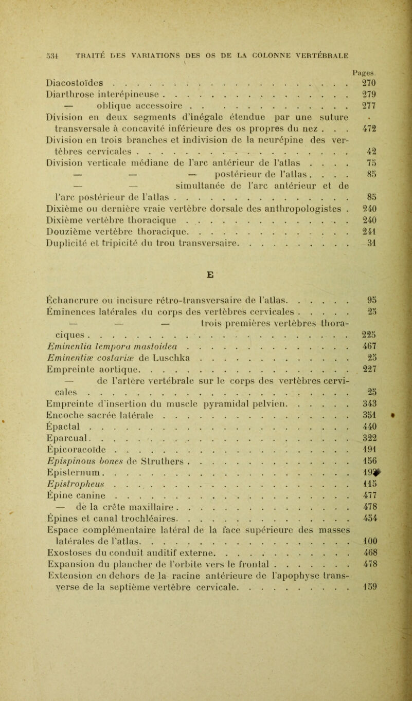 \ Pages. Diacostoïdcs 270 Diartlirose inierépincuse 279 — ol)lique accessoire 277 Division en deux segments d’inégale étendue par une suture transversale à concavité inférieure des os propres du nez . . . 472 Division en trois branches et indivision de la neurépine des ver- tèbres cervicales 42 Division verticale médiane de l’arc antérieur de l’atlas .... 75 — — — postérieur de l’atlas.... 85 — — simultanée de l’arc antérieur et de l’arc postérieur de l’atlas 85 Dixième ou dernière vraie vertèbre dorsale des antliropologistes . 240 Dixième vertèbre thoracique 240 Douzième vertèbre thoracique 241 Diqilicité et tripicité du trou transversaire 31 E Échancrure ou incisure rétro-transversaire de l’atlas 95 Éminences latérales du corps des vertèbres cervicales 25 — — — trois premières vertèbres thora- ciques . 225 Eminenlia lempora masloidea 467 Eminenliæ coslariæ de Luschka 25 Empreinte aortique 227 — de l’artère vertébrale sur le corps des vertèlires cervi- cales 25 Empreinte d’insertion du muscle pyramidal pelvien 343 Encoche sacrée latérale 351 Épactal 440 Eparcual 322 Épicoracoïde 191 Epispinoiis bones de Struthers 156 Episternum 19^ Epislropheiis 115 Épine canine 477 — de la crête maxillaire 478 Épines et canal trochléaires 454 Espace complémentaire latéral de la face supérieure des masses latérales de l’atlas 100 Exostoses du conduit auditif externe 468 Expansion du plancher de l’orbite vers le frontal 478 Extension en dehors de la racine antérieure de l’apophyse trans- yerse de la septième vertèbre cervicale 159