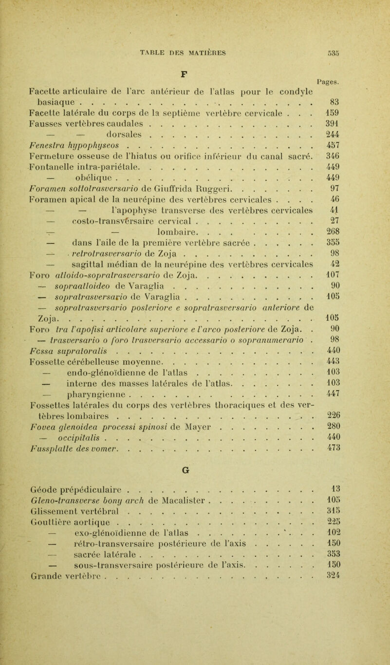 F Pages. Facette articulaire de l’arc antérieur de l’atlas pour le condyle basiaque 83 Facette latérale du corps de la septième vertèbre cervicale . . . 159 F’ausses vertèbres caudales 391 — — dorsales 244 Feneslra hypophyseos 457 Fermeture osseuse de l’hiatus ou orifice inférieur du canal sacré. 346 Fontanelle intra-pariétale 449 — obélique 449 Foramen sottolrasuersario de Giuffrida Ruggeri 97 Foramen apical de la neurépine des vertèbres cervicales .... 46 — — l’apophyse transverse des vertèbres cervicales 41 — costo-transvérsaire cervical 27 — — lombaire. ... 268 — dans l’aile de la première vertèbre sacrée 355 — . retrotrasuersario de Zoja 98 — sagittal médian de la neurépine des vertèbres cervicales 42 Foro alloidosopralrasversario de Zoja 107 — sopraalloideo de Varaglia 90 — sopralrasuersaido de Varaglia . 105 — soprairasversario posleriore e sopratrasuersario anleriore de Zoja 105 Foro îra Vapofisi arlicolare superiore eVavco posleriore de Zoja. . 90 — trasversario o foro Irasversario accessario o sopraniimerario . 98 Fessa siipraioralis 440 Fossette cérébelleuse moyenne 443 — endo-glénoïdienne de l’atlas 103 — interne des masses latérales de l’atlas 103 — pharyngienne 447 Fossettes latérales du corps des vertèbres thoraciques et des ver- tèbres lombaires 226 Fouea glenoidea processi spinosi de Mayer 280 — occipitalis 440 Fussplalle des vomer 473 G Géode prépédiculaire 13 Gleno-transverse bony arch de Macalister 105 Glissement vertébral 315 Gouttière aortique 225 — exo-glénoïdienne de l’atlas ' . . . 102 — rétro-transversaire postérieure de Taxis 150 — sacrée latérale 353 — sous-transversaire postérieure de Taxis 150 Grande vertèbre 324