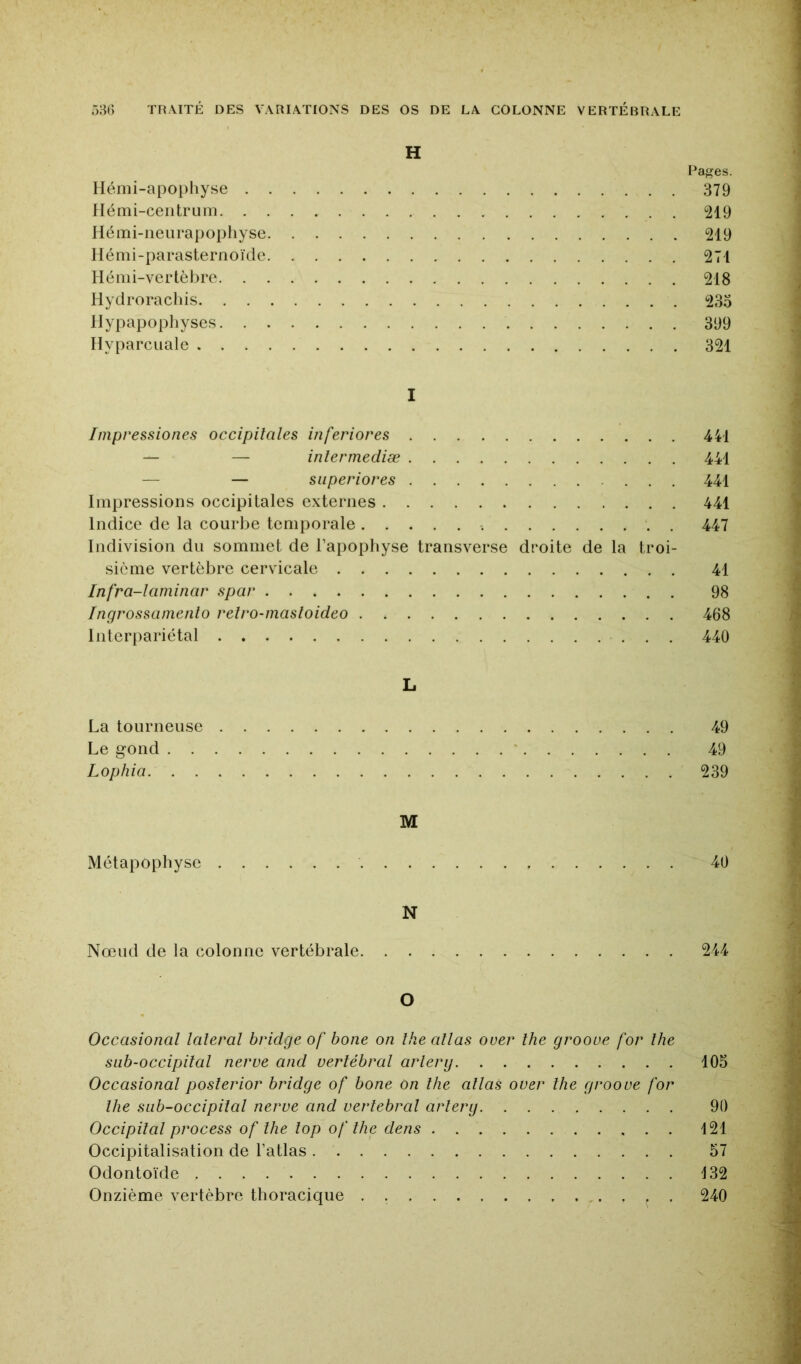 H Pages. Hénii-apoi)liyse 379 Ilémi-ceiitrum 219 Hémi-neurapophyse 219 liémi-parasternoïde 271 Hémi-vertèbre 218 Hydroracliis 235 llypapophyses 399 Hyparcuale 321 I Impressiones occipitales inferiores 441 — — inlerrnediæ 441 — — siiperiores ... 441 Impressions occipitales externes 441 Indice de la courlie temporale . 447 Indivision du sommet de l’apophyse transverse droite de la troi- sième vertèbre cervicale 41 Infra-larninar spar 98 Ingrossamento retro-masloideo 468 Interpariétal 440 L La tourneuse 49 Le gond ‘ 49 Lophia 239 M Métapopbyse 40 N Nœud de la colonne vertébrale 244 O Occasional latéral bridge of bone on lhe allas over lhe grooue for lhe SLib-occipilal nerve and vertébral arlery 105 Occasional posterior bridge of bone on lhe allas over lhe groove for lhe siib-occipital nerve and vertébral arlerg 90 Occipital process of lhe lop of lhe dens 121 Occipitalisation de l’atlas 57 Odontoïde 132 Onzième vertèbre thoracique . 240