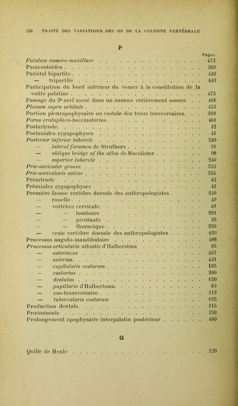 P Pages. Palatum vomero-maxillare 473 Paracostoïdes 269 Pariétal bipartite 449 — tripartite 449 Participation du bord inférieur du vomer à la constitution de la voûte palatine 473 Passage du 5® nerf sacré dans un anneau entièrement osseux . . 401 Planiim supra orbitale 453 Portion pleurapophysaire ou costale des trous tranversaires. . . 200 Parus crotaphico-biiccinatoriiis 461 Postartrode 42 Postaxiales zygapopliyses 41 Posterior inferior lubercle 240 — latéral foramen de Struthers 31 — oblique bridge of lhe allas deMacalister 98 — superior lubercle 240 Præ-auricular grooue 353 Præ-aiiriciilaris sulciis 354 Préartrode 42 Préaxiales zygapophyses 41 Première fausse vertèbre dorsale des anthropologistes 240 — rouelle 49 — vertèbre cervicale 49 — — lombaire 281 — — pivotante 49 — — thoracique 239 — vraie vertèbre dorsale des anthropologistes 239 Processus angulo-mandibulaire 488 Processus arlicularis allantis d’Halberstma 83 — asleriaciis 467 — aslerius 441 — capiliilaris coslariim 195 — coslarius 200 — denlalus 120 — papillaris d’Halbertsma 83 — sus-transversaire 113 — lubercularis coslariim 195 Production dentale 115 Proéminente 159 Prolongement apophysaire interpalatin postérieur 480 Q Quille de Henle 120