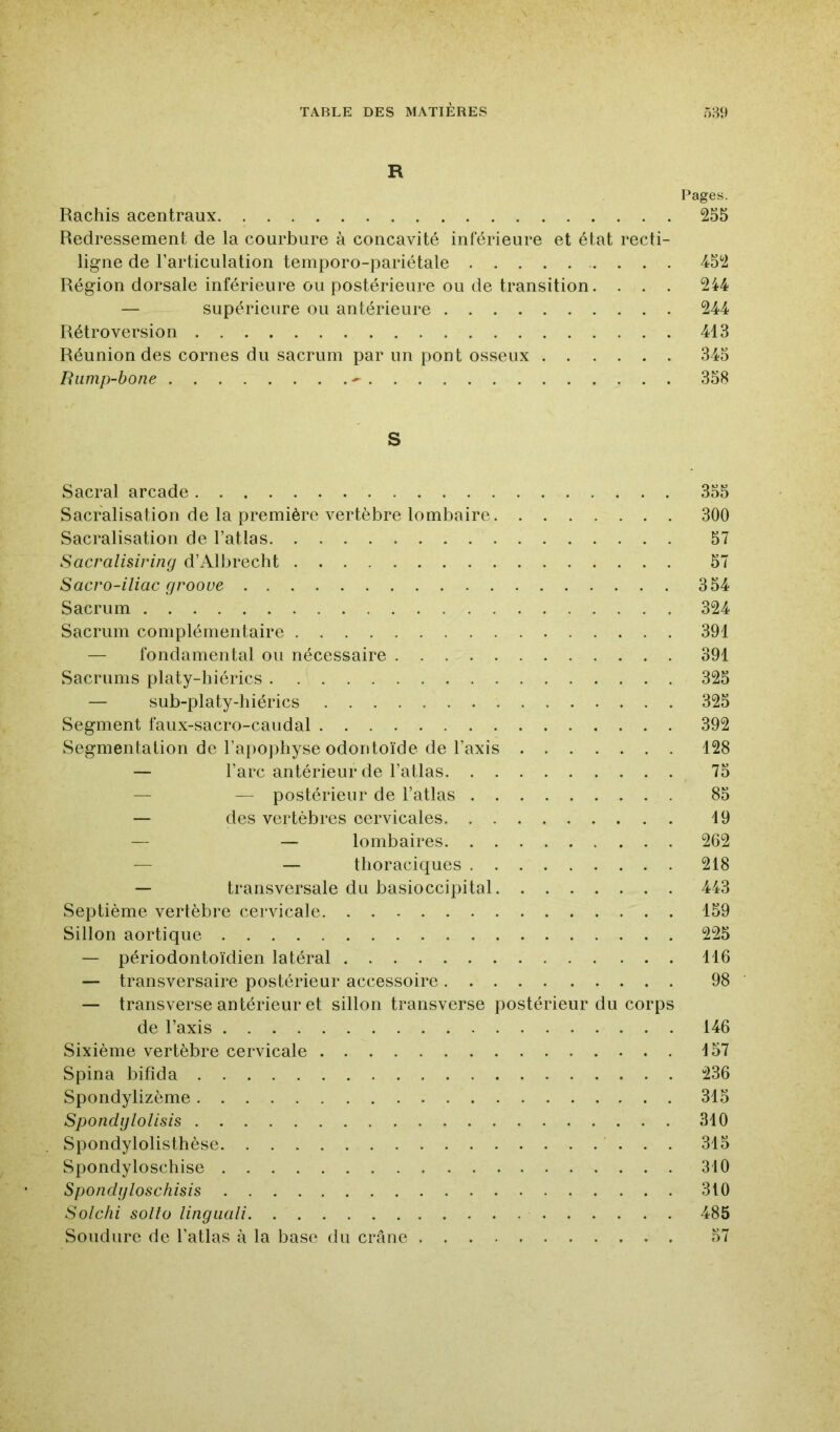 R Pages. Rachis acentraux 255 Redressement de la courbure à concavité inférieure et état recti- ligne de l’articulation temporo-pariétale . . . 452 Région dorsale inférieure ou postérieure ou de transition. . . . 244 — supérieure ou antérieure 244 Rétroversion 413 Réunion des cornes du sacrum par un pont osseux 345 Rump-bone -- 358 S Sacral arcade 355 Sacralisation de la première vertèbre lombaire 300 Sacralisation de l’atlas 57 Sacralisiring d’Albrecht 57 Sacro-iliac grooue 354 Sacrum 324 Sacrum complémentaire 391 — fondamental ou nécessaire 391 Sacrums platy-hiérics 325 — sub-platy-hiérics 325 Segment faux-sacro-caudal 392 Segmentation de l’apophyse odontoïde de l’axis 128 — l’arc antérieur de l’atlas 75 — — postérieur de l’atlas 85 — des vertèbres cervicales 19 — — lombaires 262 — — thoraciques 218 — transversale du basioccipital 443 Septième vertèbre cervicale 159 Sillon aortique 225 — périodontoïdien latéral 116 — transversaire postérieur accessoire 98 — transverse antérieur et sillon transverse postérieur du corps de l’axis 146 Sixième vertèbre cervicale 157 Spina bifida 236 Spondylizème 315 SpondgloUsis 310 Spondylolisthèse 315 Spondyloschise 310 Spondgloschisis 310 Sotchi solto lingiiali 485 Soudure de l’atlas à la base du crâne 57
