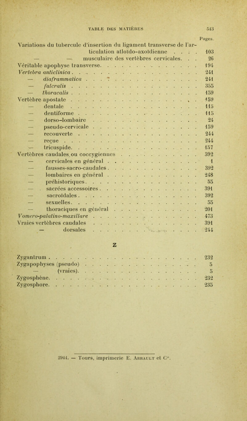 Pages. Variations du tubercule d’insertion du ligament transverse de l’ar- ticulation atloïdo-axoïdienne .... 103 — — musculaire des vertèbres cervicales. . . 26 Véritable apophyse transverse 194 Verlebra anticlinica. . 241 — diaframmatica ... T 241 — fulcralis 355 — thoracalis 159 Vertèbre apostate ». ^59 — dentale 115 — dentiforme H5 — dorso-lombaire 24 — pseudo-cervicale 159 — recouverte 244 — reçue 244 -- tricuspide 157 Vertèbres caudales ou coccygiennes 392 — cervicales en général 1 — fausses-sacro-caudales 392 — lombaires en général 248 — préhistoriques 55 — sacrées accessoires 391 — sacroïdales 392 — sexuelles 55 — thoraciques en général 201 Vomero-palalino-maxillare 473 Vraies vertèbres caudales 391 — dorsales . . 214 Z Zygantrum 232 Zygapophyses (pseudo) 5 — (vraies) 5 Zygosphène 232 Zygosphore 235 2944. — Tours, imprimerie E. Arrault et G*'.