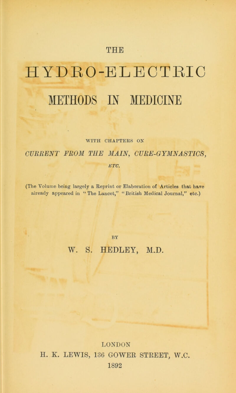 THE HYDRO-ELECTRIC METHODS IN MEDICINE WITH CHAPTERS ON CURRENT FROM THE MAIN, CURE-GYMNASTICS, ETC. (The Volume being largely a Reprint or Elaboration of Articles that have already appeared in “ The Lancet,” “ British Medical Journal,” etc.) BY W. S. HEDLEY, M.D. LONDON H. K. LEWIS, 136 GOWER STREET, W.C. 1892