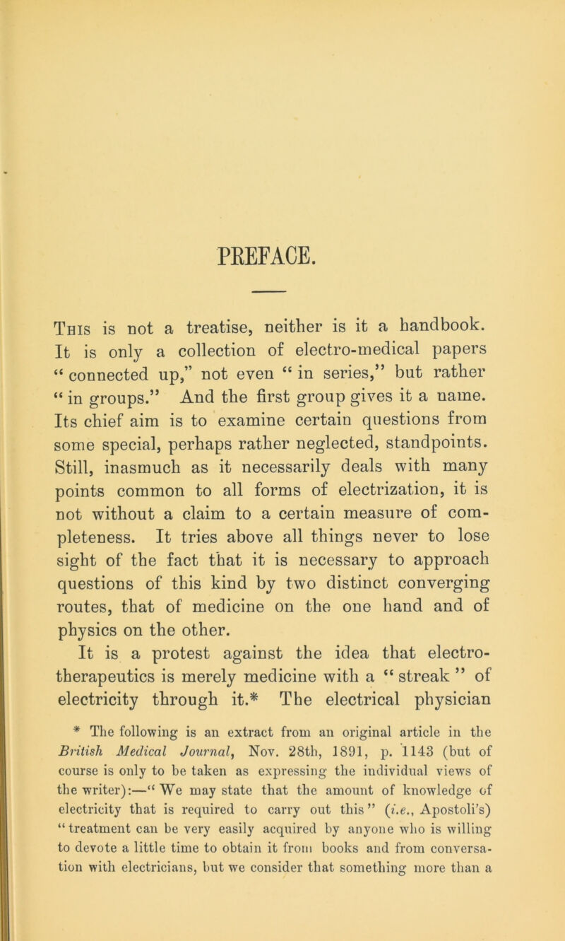 PREFACE. This is not a treatise, neither is it a handbook. It is only a collection of electro-medical papers “ connected up,” not even “ in series,” but rather “ in groups.” And the first group gives it a name. Its chief aim is to examine certain questions from some special, perhaps rather neglected, standpoints. Still, inasmuch as it necessarily deals with many points common to all forms of electrization, it is not without a claim to a certain measure of com- pleteness. It tries above all things never to lose sight of the fact that it is necessary to approach questions of this kind by two distinct converging routes, that of medicine on the one hand and of physics on the other. It is a protest against the idea that electro- therapeutics is merely medicine with a “ streak ” of electricity through it.* The electrical physician * The following is an extract from an original article in the British Medical Journal, Nov. 28th, 1891, p. 1143 (but of course is only to be taken as expressing the individual views of the writer):—“We may state that the amount of knowledge of electricity that is required to carry out this” (i.e., Apostoli’s) “treatment can be very easily acquired by anyone who is willing to devote a little time to obtain it from books and from conversa- tion with electricians, but we consider that somethin^ more than a