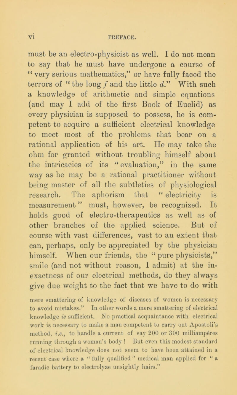 must be an electrophysicist as well. I do not mean to say that he must have undergone a course of “ very serious mathematics,” or have fully faced the terrors of “ the long/and the little d.” With such a knowledge of arithmetic and simple equations (and may I add of the first Book of Euclid) as every physician is supposed to possess, he is com- petent to acquire a sufficient electrical knowledge to meet most of the problems that bear on a rational application of his art. He may take the ohm for granted without troubling himself about the intricacies of its tc evaluation,” in the same way as he may be a rational practitioner without being master of all the subtleties of physiological research. The aphorism that “ electricity is measurement ” must, however, be recognized. It holds good of electro-therapeutics as well as of other branches of the applied science. But of course with vast differences, vast to an extent that can, perhaps, only be appreciated by the physician himself. When our friends, the “ pure physicists,” smile (and not without reason, I admit) at the in- exactness of our electrical methods, do they always give due weight to the fact that we have to do with mere smattering of knowledge of diseases of women is necessary to avoid mistakes.” In other words a mere smattering of electrical knowledge is sufficient. No practical acquaintance with electrical work is necessary to make a man competent to carry out Apostoli’s method, i.e., to handle a current of say 200 or 300 milliamperes running through a woman’s body ! But even this modest standard of electrical knowledge does not seem to have been attained in a recent case where a “ fully qualified ” medical man applied for “ a faradic battery to electrolyze unsightly bairs.”