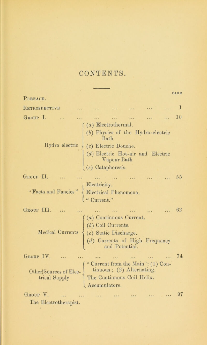 CONTENTS. Preface. Retrospective Group I. ' (a) Electrothermal. (b) Physics of the Hydro-electric Bath Hydro electric \ (c) Electric Douche. (rZ) Electric Hot-air and Electric Vapour Bath v (e) Cataphoresis. Group II. {Electricity. Electrical Phenomena. “ Current.” Group III. Medical Currents ” (a) Continuous Current. (b) Coil Currents. (c) Static Discharge. (d) Currents of High Frequency and Potential. Group IV. f “ Current from the Main”: (1) Con- Other|Sources of Elec- j tilulons i (2) Alternating, trical Supply 1 The Continuous Coil Helix. L Accumulators. The Electrotherapist. PAGE I 10 55 62 74